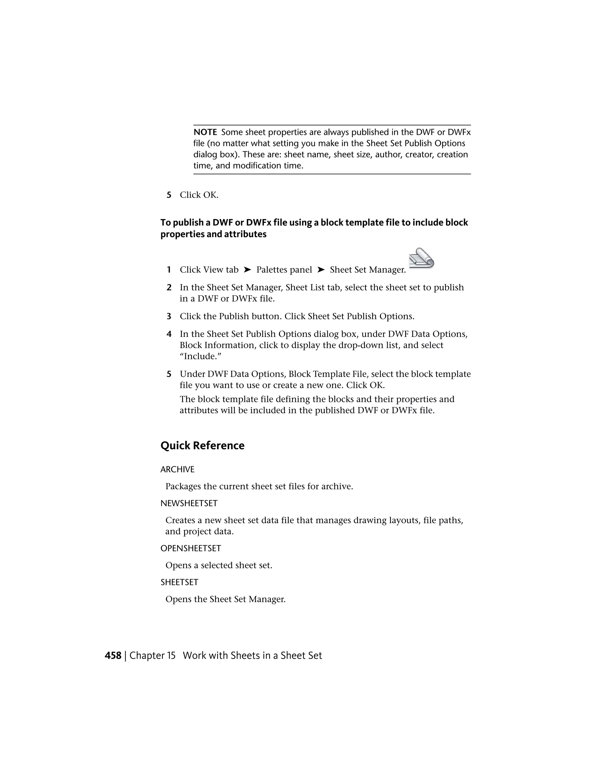 NOTE Some sheet properties are always published in the DWF or DWFx
file (no matter what setting you make in the Sheet Set Publish Options
dialog box). These are: sheet name, sheet size, author, creator, creation
time, and modification time.
5 Click OK.
To publish a DWF or DWFx file using a block template file to include block
properties and attributes
1 Click View tab ➤ Palettes panel ➤ Sheet Set Manager.
2 In the Sheet Set Manager, Sheet List tab, select the sheet set to publish
in a DWF or DWFx file.
3 Click the Publish button. Click Sheet Set Publish Options.
4 In the Sheet Set Publish Options dialog box, under DWF Data Options,
Block Information, click to display the drop-down list, and select
“Include.”
5 Under DWF Data Options, Block Template File, select the block template
file you want to use or create a new one. Click OK.
The block template file defining the blocks and their properties and
attributes will be included in the published DWF or DWFx file.
Quick Reference
ARCHIVE
Packages the current sheet set files for archive.
NEWSHEETSET
Creates a new sheet set data file that manages drawing layouts, file paths,
and project data.
OPENSHEETSET
Opens a selected sheet set.
SHEETSET
Opens the Sheet Set Manager.
458 | Chapter 15 Work with Sheets in a Sheet Set
 