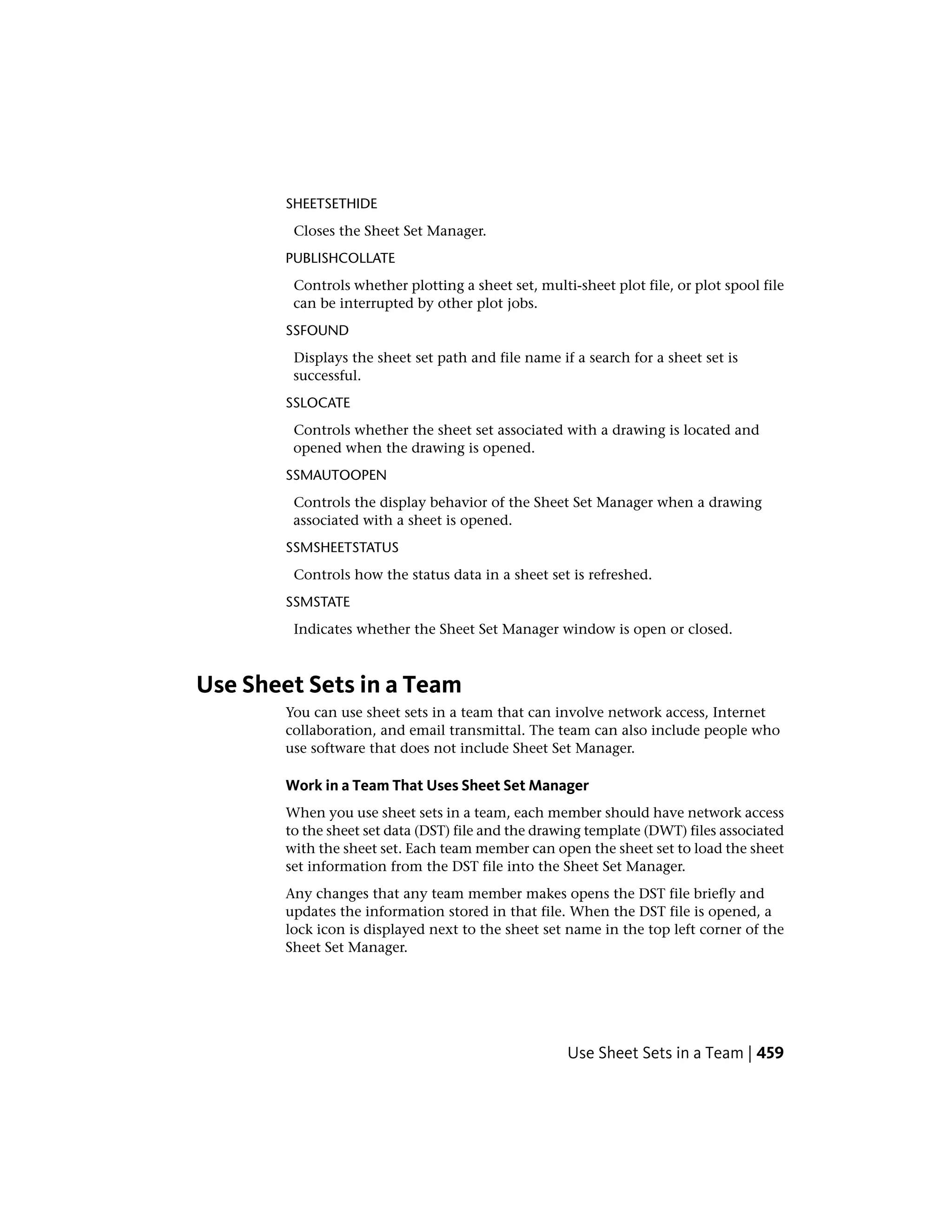 SHEETSETHIDE
Closes the Sheet Set Manager.
PUBLISHCOLLATE
Controls whether plotting a sheet set, multi-sheet plot file, or plot spool file
can be interrupted by other plot jobs.
SSFOUND
Displays the sheet set path and file name if a search for a sheet set is
successful.
SSLOCATE
Controls whether the sheet set associated with a drawing is located and
opened when the drawing is opened.
SSMAUTOOPEN
Controls the display behavior of the Sheet Set Manager when a drawing
associated with a sheet is opened.
SSMSHEETSTATUS
Controls how the status data in a sheet set is refreshed.
SSMSTATE
Indicates whether the Sheet Set Manager window is open or closed.
Use Sheet Sets in a Team
You can use sheet sets in a team that can involve network access, Internet
collaboration, and email transmittal. The team can also include people who
use software that does not include Sheet Set Manager.
Work in a Team That Uses Sheet Set Manager
When you use sheet sets in a team, each member should have network access
to the sheet set data (DST) file and the drawing template (DWT) files associated
with the sheet set. Each team member can open the sheet set to load the sheet
set information from the DST file into the Sheet Set Manager.
Any changes that any team member makes opens the DST file briefly and
updates the information stored in that file. When the DST file is opened, a
lock icon is displayed next to the sheet set name in the top left corner of the
Sheet Set Manager.
Use Sheet Sets in a Team | 459
 