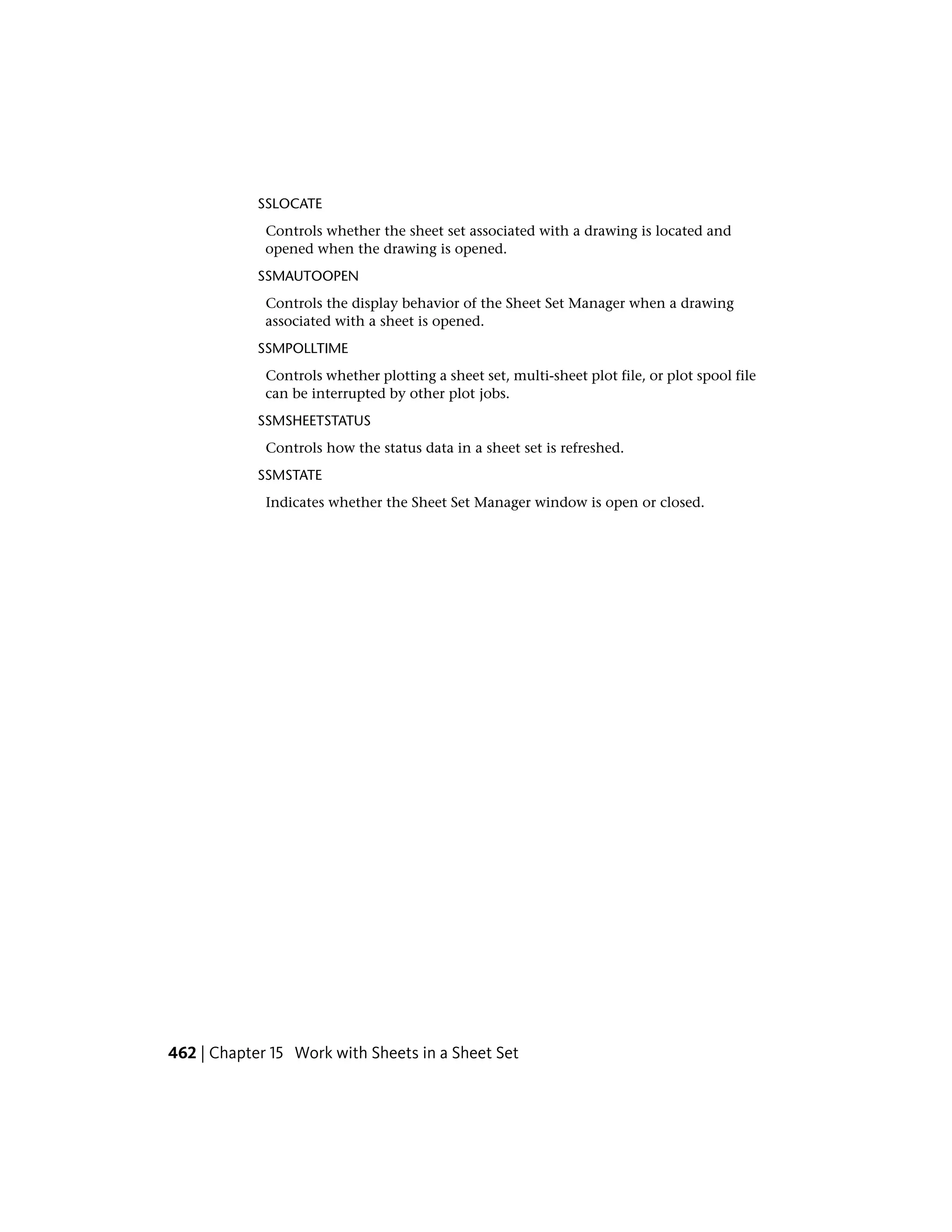 SSLOCATE
Controls whether the sheet set associated with a drawing is located and
opened when the drawing is opened.
SSMAUTOOPEN
Controls the display behavior of the Sheet Set Manager when a drawing
associated with a sheet is opened.
SSMPOLLTIME
Controls whether plotting a sheet set, multi-sheet plot file, or plot spool file
can be interrupted by other plot jobs.
SSMSHEETSTATUS
Controls how the status data in a sheet set is refreshed.
SSMSTATE
Indicates whether the Sheet Set Manager window is open or closed.
462 | Chapter 15 Work with Sheets in a Sheet Set
 
