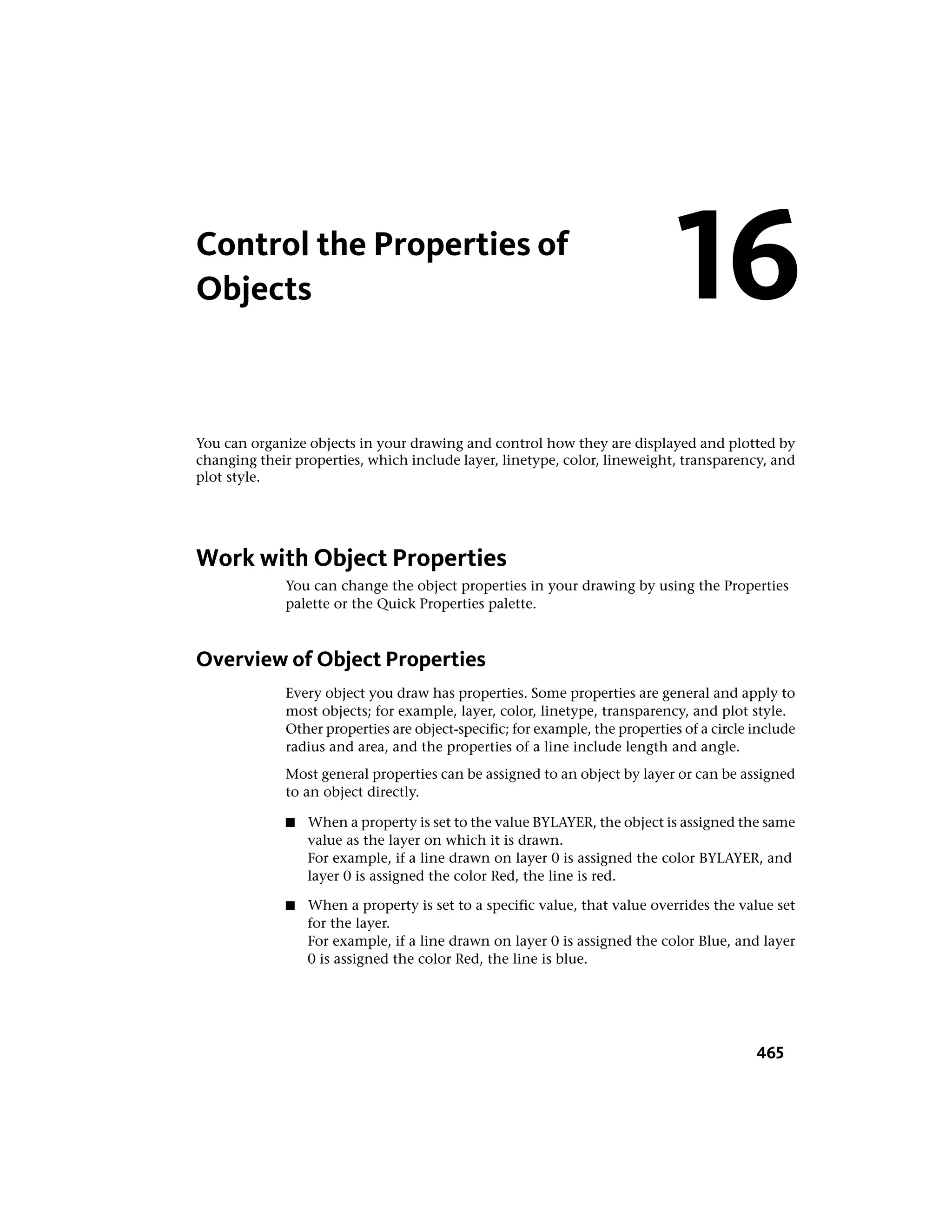 Control the Properties of
Objects
You can organize objects in your drawing and control how they are displayed and plotted by
changing their properties, which include layer, linetype, color, lineweight, transparency, and
plot style.
Work with Object Properties
You can change the object properties in your drawing by using the Properties
palette or the Quick Properties palette.
Overview of Object Properties
Every object you draw has properties. Some properties are general and apply to
most objects; for example, layer, color, linetype, transparency, and plot style.
Other properties are object-specific; for example, the properties of a circle include
radius and area, and the properties of a line include length and angle.
Most general properties can be assigned to an object by layer or can be assigned
to an object directly.
■ When a property is set to the value BYLAYER, the object is assigned the same
value as the layer on which it is drawn.
For example, if a line drawn on layer 0 is assigned the color BYLAYER, and
layer 0 is assigned the color Red, the line is red.
■ When a property is set to a specific value, that value overrides the value set
for the layer.
For example, if a line drawn on layer 0 is assigned the color Blue, and layer
0 is assigned the color Red, the line is blue.
16
465
 