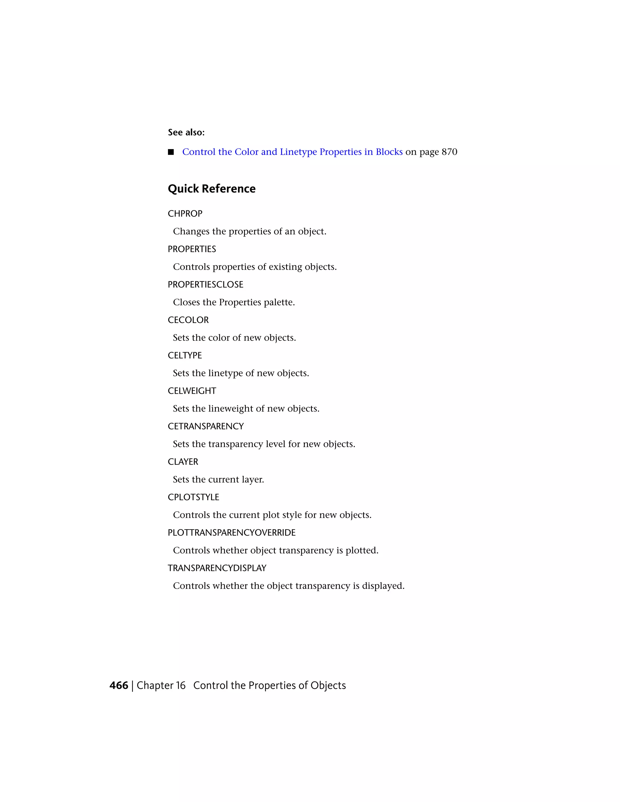 See also:
■ Control the Color and Linetype Properties in Blocks on page 870
Quick Reference
CHPROP
Changes the properties of an object.
PROPERTIES
Controls properties of existing objects.
PROPERTIESCLOSE
Closes the Properties palette.
CECOLOR
Sets the color of new objects.
CELTYPE
Sets the linetype of new objects.
CELWEIGHT
Sets the lineweight of new objects.
CETRANSPARENCY
Sets the transparency level for new objects.
CLAYER
Sets the current layer.
CPLOTSTYLE
Controls the current plot style for new objects.
PLOTTRANSPARENCYOVERRIDE
Controls whether object transparency is plotted.
TRANSPARENCYDISPLAY
Controls whether the object transparency is displayed.
466 | Chapter 16 Control the Properties of Objects
 