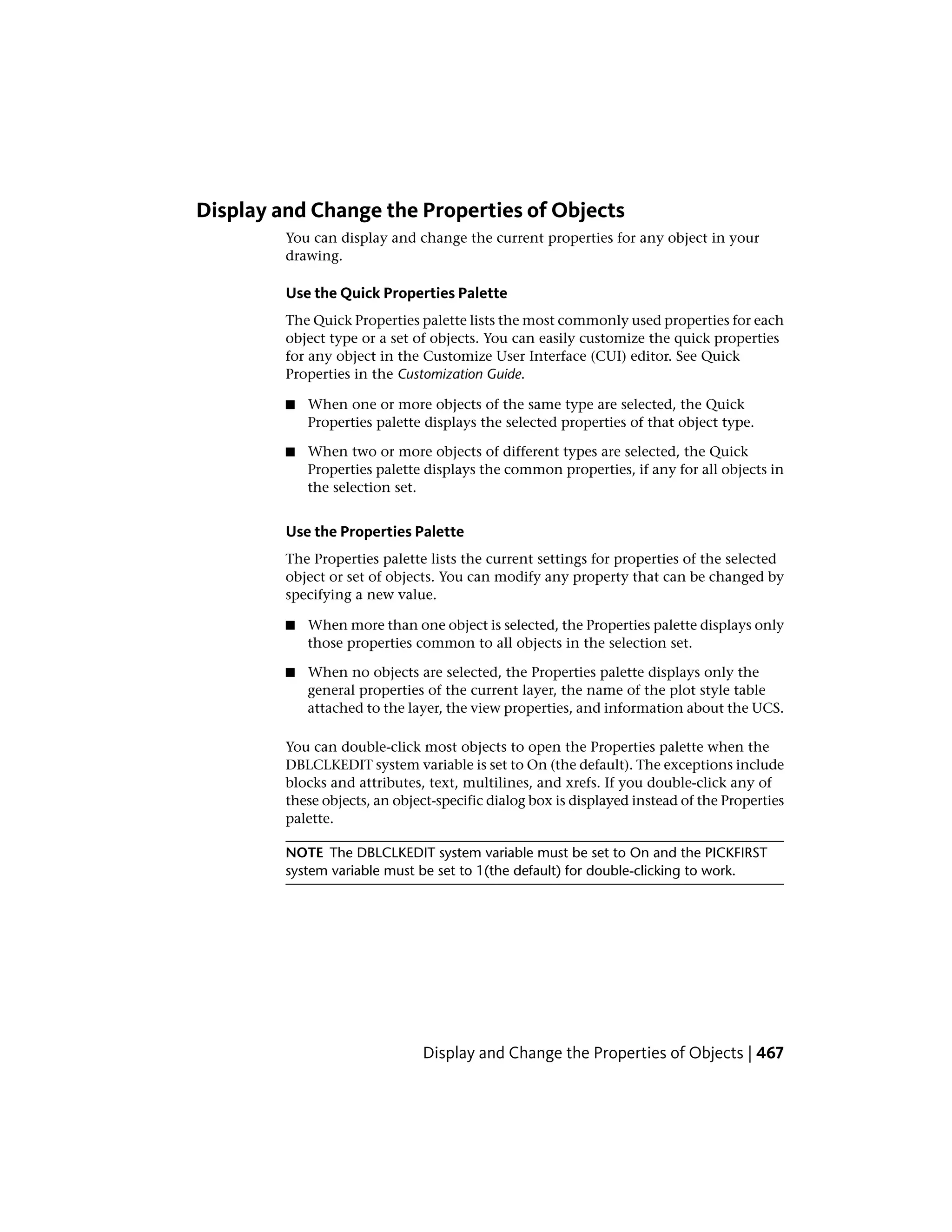 Display and Change the Properties of Objects
You can display and change the current properties for any object in your
drawing.
Use the Quick Properties Palette
The Quick Properties palette lists the most commonly used properties for each
object type or a set of objects. You can easily customize the quick properties
for any object in the Customize User Interface (CUI) editor. See Quick
Properties in the Customization Guide.
■ When one or more objects of the same type are selected, the Quick
Properties palette displays the selected properties of that object type.
■ When two or more objects of different types are selected, the Quick
Properties palette displays the common properties, if any for all objects in
the selection set.
Use the Properties Palette
The Properties palette lists the current settings for properties of the selected
object or set of objects. You can modify any property that can be changed by
specifying a new value.
■ When more than one object is selected, the Properties palette displays only
those properties common to all objects in the selection set.
■ When no objects are selected, the Properties palette displays only the
general properties of the current layer, the name of the plot style table
attached to the layer, the view properties, and information about the UCS.
You can double-click most objects to open the Properties palette when the
DBLCLKEDIT system variable is set to On (the default). The exceptions include
blocks and attributes, text, multilines, and xrefs. If you double-click any of
these objects, an object-specific dialog box is displayed instead of the Properties
palette.
NOTE The DBLCLKEDIT system variable must be set to On and the PICKFIRST
system variable must be set to 1(the default) for double-clicking to work.
Display and Change the Properties of Objects | 467
 
