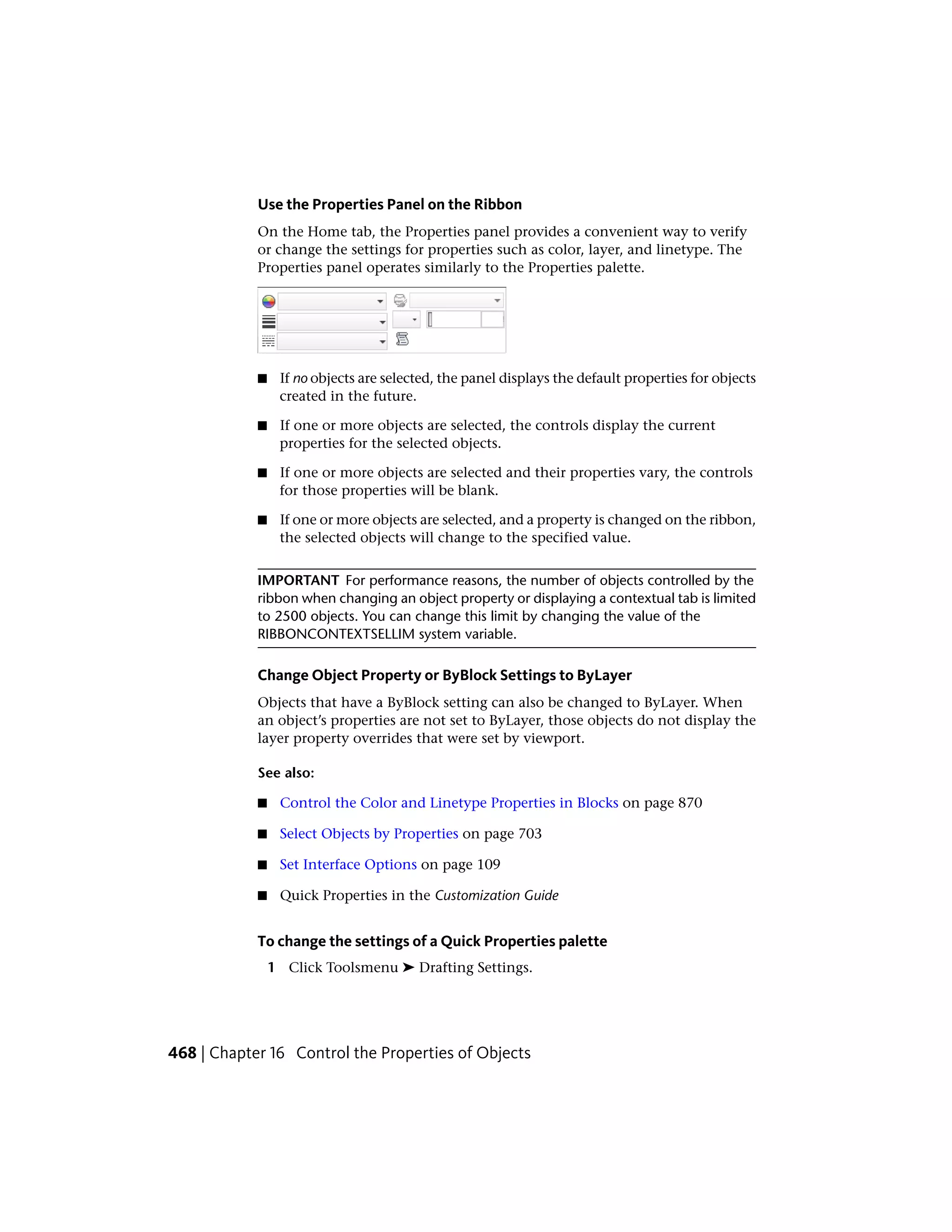 Use the Properties Panel on the Ribbon
On the Home tab, the Properties panel provides a convenient way to verify
or change the settings for properties such as color, layer, and linetype. The
Properties panel operates similarly to the Properties palette.
■ If no objects are selected, the panel displays the default properties for objects
created in the future.
■ If one or more objects are selected, the controls display the current
properties for the selected objects.
■ If one or more objects are selected and their properties vary, the controls
for those properties will be blank.
■ If one or more objects are selected, and a property is changed on the ribbon,
the selected objects will change to the specified value.
IMPORTANT For performance reasons, the number of objects controlled by the
ribbon when changing an object property or displaying a contextual tab is limited
to 2500 objects. You can change this limit by changing the value of the
RIBBONCONTEXTSELLIM system variable.
Change Object Property or ByBlock Settings to ByLayer
Objects that have a ByBlock setting can also be changed to ByLayer. When
an object’s properties are not set to ByLayer, those objects do not display the
layer property overrides that were set by viewport.
See also:
■ Control the Color and Linetype Properties in Blocks on page 870
■ Select Objects by Properties on page 703
■ Set Interface Options on page 109
■ Quick Properties in the Customization Guide
To change the settings of a Quick Properties palette
1 Click Toolsmenu ➤ Drafting Settings.
468 | Chapter 16 Control the Properties of Objects
 