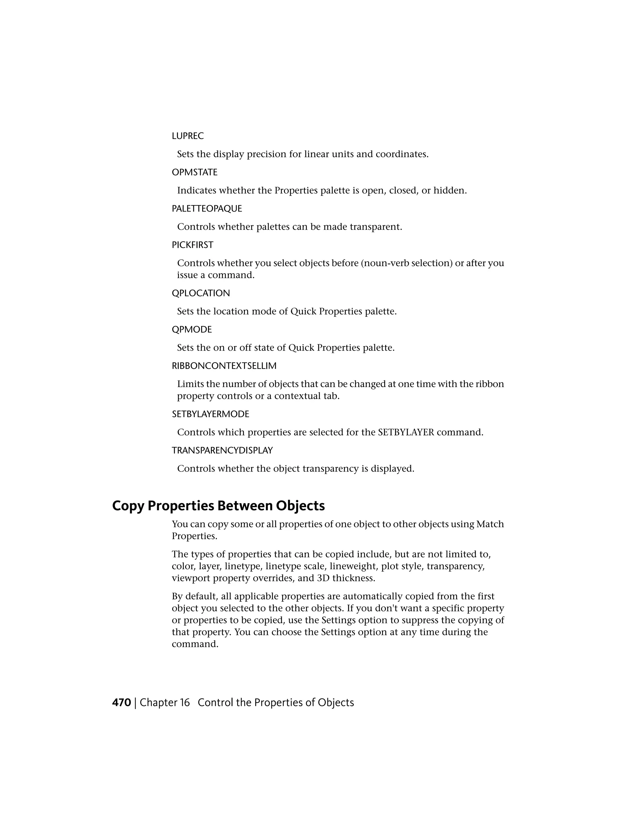 LUPREC
Sets the display precision for linear units and coordinates.
OPMSTATE
Indicates whether the Properties palette is open, closed, or hidden.
PALETTEOPAQUE
Controls whether palettes can be made transparent.
PICKFIRST
Controls whether you select objects before (noun-verb selection) or after you
issue a command.
QPLOCATION
Sets the location mode of Quick Properties palette.
QPMODE
Sets the on or off state of Quick Properties palette.
RIBBONCONTEXTSELLIM
Limits the number of objects that can be changed at one time with the ribbon
property controls or a contextual tab.
SETBYLAYERMODE
Controls which properties are selected for the SETBYLAYER command.
TRANSPARENCYDISPLAY
Controls whether the object transparency is displayed.
Copy Properties Between Objects
You can copy some or all properties of one object to other objects using Match
Properties.
The types of properties that can be copied include, but are not limited to,
color, layer, linetype, linetype scale, lineweight, plot style, transparency,
viewport property overrides, and 3D thickness.
By default, all applicable properties are automatically copied from the first
object you selected to the other objects. If you don't want a specific property
or properties to be copied, use the Settings option to suppress the copying of
that property. You can choose the Settings option at any time during the
command.
470 | Chapter 16 Control the Properties of Objects
 