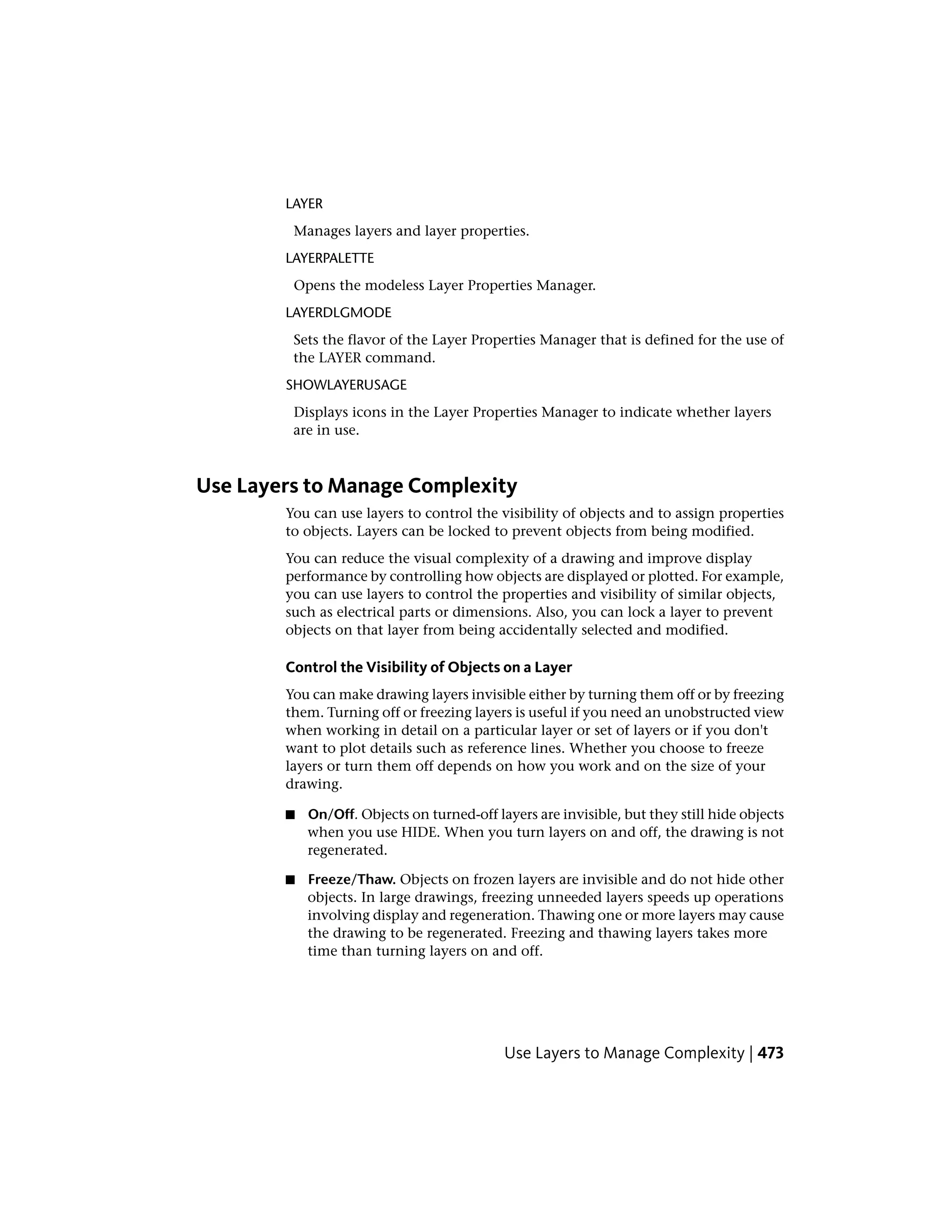 LAYER
Manages layers and layer properties.
LAYERPALETTE
Opens the modeless Layer Properties Manager.
LAYERDLGMODE
Sets the flavor of the Layer Properties Manager that is defined for the use of
the LAYER command.
SHOWLAYERUSAGE
Displays icons in the Layer Properties Manager to indicate whether layers
are in use.
Use Layers to Manage Complexity
You can use layers to control the visibility of objects and to assign properties
to objects. Layers can be locked to prevent objects from being modified.
You can reduce the visual complexity of a drawing and improve display
performance by controlling how objects are displayed or plotted. For example,
you can use layers to control the properties and visibility of similar objects,
such as electrical parts or dimensions. Also, you can lock a layer to prevent
objects on that layer from being accidentally selected and modified.
Control the Visibility of Objects on a Layer
You can make drawing layers invisible either by turning them off or by freezing
them. Turning off or freezing layers is useful if you need an unobstructed view
when working in detail on a particular layer or set of layers or if you don't
want to plot details such as reference lines. Whether you choose to freeze
layers or turn them off depends on how you work and on the size of your
drawing.
■ On/Off. Objects on turned-off layers are invisible, but they still hide objects
when you use HIDE. When you turn layers on and off, the drawing is not
regenerated.
■ Freeze/Thaw. Objects on frozen layers are invisible and do not hide other
objects. In large drawings, freezing unneeded layers speeds up operations
involving display and regeneration. Thawing one or more layers may cause
the drawing to be regenerated. Freezing and thawing layers takes more
time than turning layers on and off.
Use Layers to Manage Complexity | 473
 