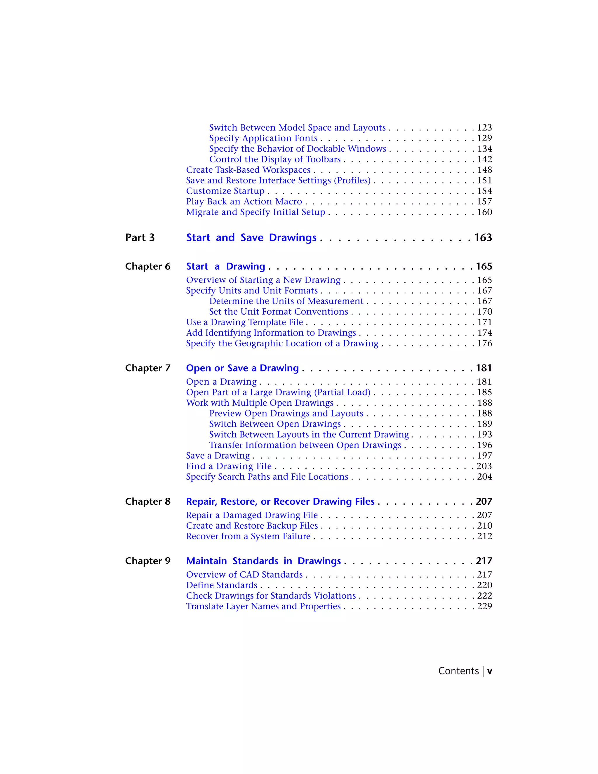 Switch Between Model Space and Layouts . . . . . . . . . . . . 123
Specify Application Fonts . . . . . . . . . . . . . . . . . . . . . 129
Specify the Behavior of Dockable Windows . . . . . . . . . . . . 134
Control the Display of Toolbars . . . . . . . . . . . . . . . . . . 142
Create Task-Based Workspaces . . . . . . . . . . . . . . . . . . . . . . 148
Save and Restore Interface Settings (Profiles) . . . . . . . . . . . . . . 151
Customize Startup . . . . . . . . . . . . . . . . . . . . . . . . . . . . 154
Play Back an Action Macro . . . . . . . . . . . . . . . . . . . . . . . 157
Migrate and Specify Initial Setup . . . . . . . . . . . . . . . . . . . . 160
Part 3 Start and Save Drawings . . . . . . . . . . . . . . . . . 163
Chapter 6 Start a Drawing . . . . . . . . . . . . . . . . . . . . . . . . . 165
Overview of Starting a New Drawing . . . . . . . . . . . . . . . . . . 165
Specify Units and Unit Formats . . . . . . . . . . . . . . . . . . . . . 167
Determine the Units of Measurement . . . . . . . . . . . . . . . 167
Set the Unit Format Conventions . . . . . . . . . . . . . . . . . 170
Use a Drawing Template File . . . . . . . . . . . . . . . . . . . . . . . 171
Add Identifying Information to Drawings . . . . . . . . . . . . . . . . 174
Specify the Geographic Location of a Drawing . . . . . . . . . . . . . 176
Chapter 7 Open or Save a Drawing . . . . . . . . . . . . . . . . . . . . . 181
Open a Drawing . . . . . . . . . . . . . . . . . . . . . . . . . . . . . 181
Open Part of a Large Drawing (Partial Load) . . . . . . . . . . . . . . 185
Work with Multiple Open Drawings . . . . . . . . . . . . . . . . . . . 188
Preview Open Drawings and Layouts . . . . . . . . . . . . . . . 188
Switch Between Open Drawings . . . . . . . . . . . . . . . . . . 189
Switch Between Layouts in the Current Drawing . . . . . . . . . 193
Transfer Information between Open Drawings . . . . . . . . . . 196
Save a Drawing . . . . . . . . . . . . . . . . . . . . . . . . . . . . . . 197
Find a Drawing File . . . . . . . . . . . . . . . . . . . . . . . . . . . 203
Specify Search Paths and File Locations . . . . . . . . . . . . . . . . . 204
Chapter 8 Repair, Restore, or Recover Drawing Files . . . . . . . . . . . . 207
Repair a Damaged Drawing File . . . . . . . . . . . . . . . . . . . . . 207
Create and Restore Backup Files . . . . . . . . . . . . . . . . . . . . . 210
Recover from a System Failure . . . . . . . . . . . . . . . . . . . . . . 212
Chapter 9 Maintain Standards in Drawings . . . . . . . . . . . . . . . . 217
Overview of CAD Standards . . . . . . . . . . . . . . . . . . . . . . . 217
Define Standards . . . . . . . . . . . . . . . . . . . . . . . . . . . . . 220
Check Drawings for Standards Violations . . . . . . . . . . . . . . . . 222
Translate Layer Names and Properties . . . . . . . . . . . . . . . . . . 229
Contents | v
 