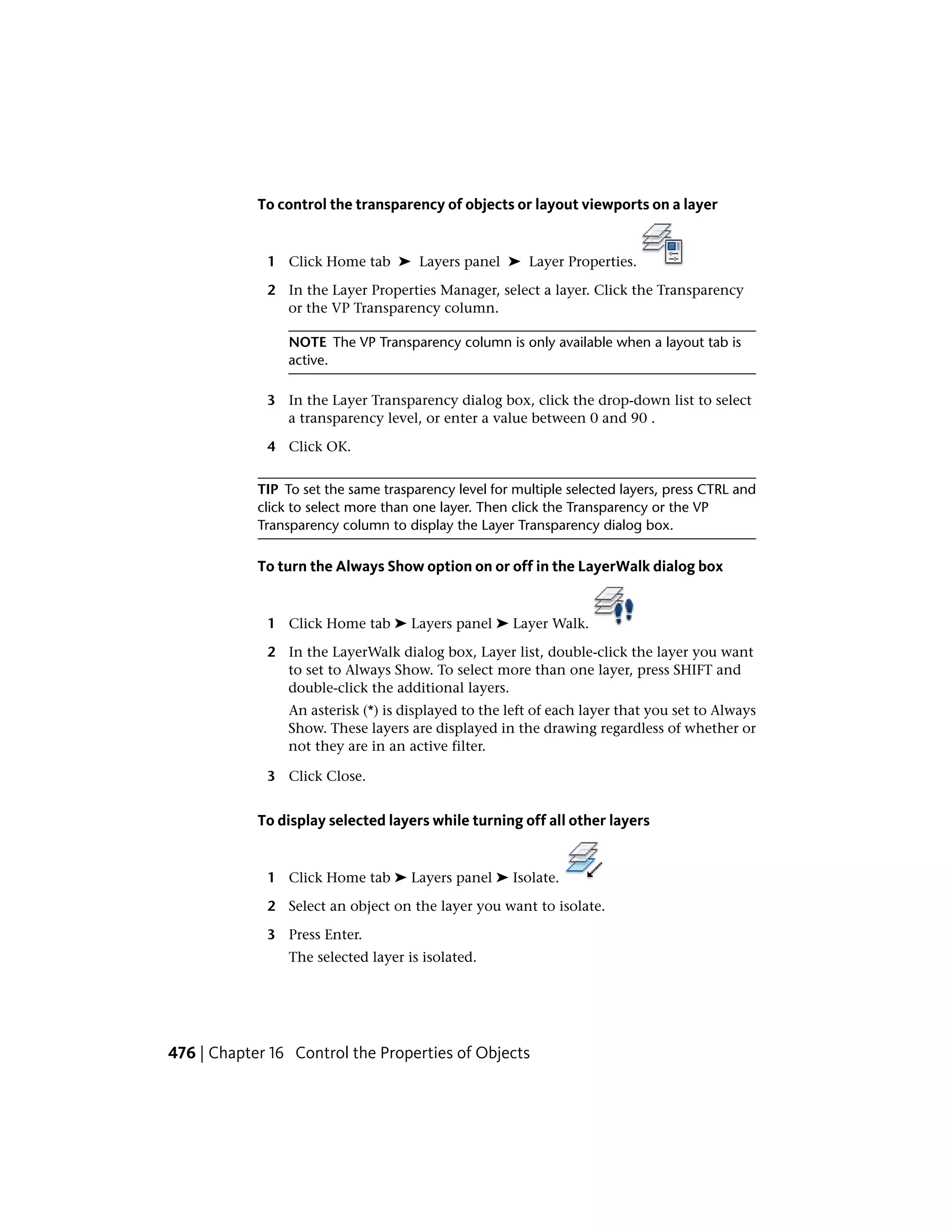 To control the transparency of objects or layout viewports on a layer
1 Click Home tab ➤ Layers panel ➤ Layer Properties.
2 In the Layer Properties Manager, select a layer. Click the Transparency
or the VP Transparency column.
NOTE The VP Transparency column is only available when a layout tab is
active.
3 In the Layer Transparency dialog box, click the drop-down list to select
a transparency level, or enter a value between 0 and 90 .
4 Click OK.
TIP To set the same trasparency level for multiple selected layers, press CTRL and
click to select more than one layer. Then click the Transparency or the VP
Transparency column to display the Layer Transparency dialog box.
To turn the Always Show option on or off in the LayerWalk dialog box
1 Click Home tab ➤ Layers panel ➤ Layer Walk.
2 In the LayerWalk dialog box, Layer list, double-click the layer you want
to set to Always Show. To select more than one layer, press SHIFT and
double-click the additional layers.
An asterisk (*) is displayed to the left of each layer that you set to Always
Show. These layers are displayed in the drawing regardless of whether or
not they are in an active filter.
3 Click Close.
To display selected layers while turning off all other layers
1 Click Home tab ➤ Layers panel ➤ Isolate.
2 Select an object on the layer you want to isolate.
3 Press Enter.
The selected layer is isolated.
476 | Chapter 16 Control the Properties of Objects
 
