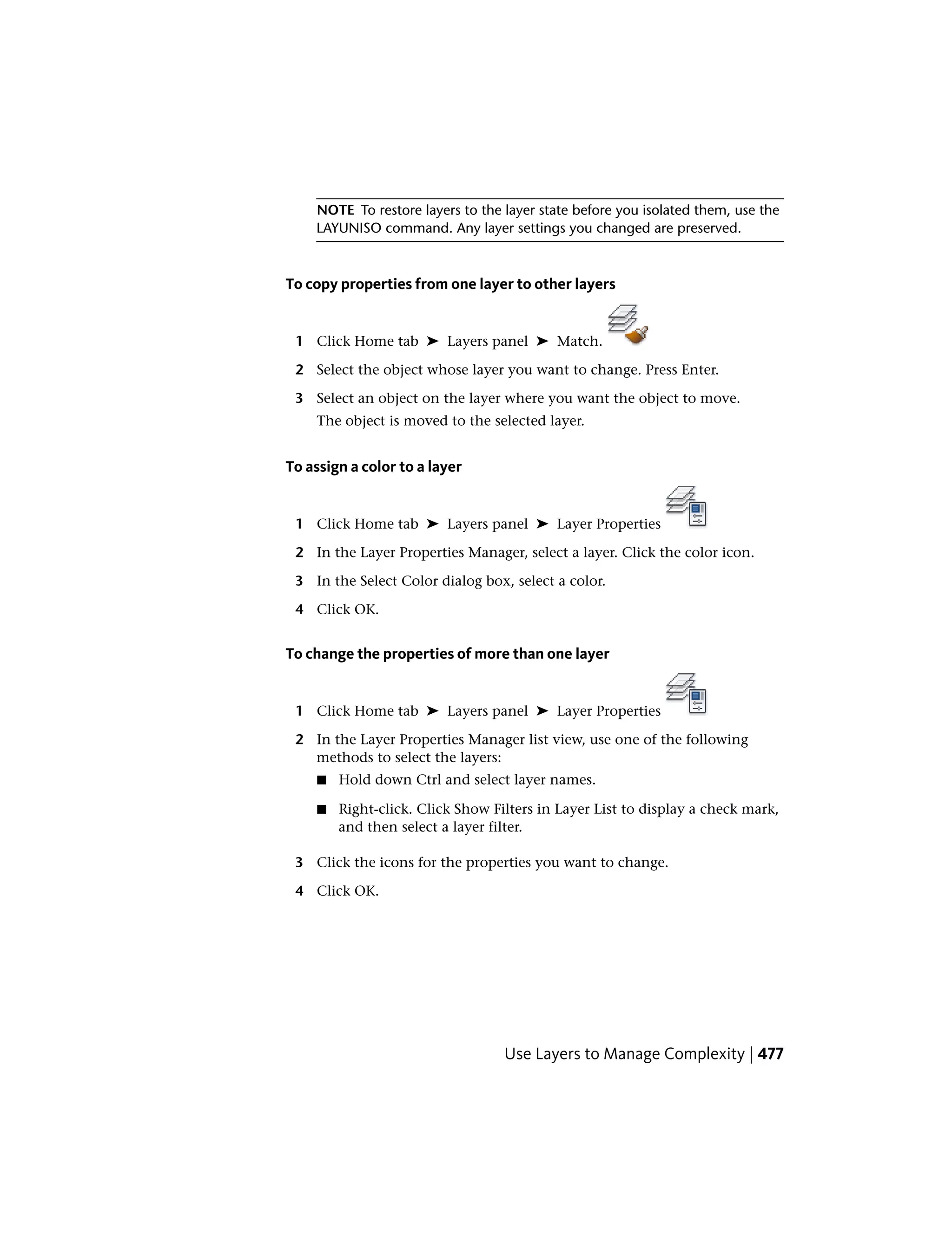 NOTE To restore layers to the layer state before you isolated them, use the
LAYUNISO command. Any layer settings you changed are preserved.
To copy properties from one layer to other layers
1 Click Home tab ➤ Layers panel ➤ Match.
2 Select the object whose layer you want to change. Press Enter.
3 Select an object on the layer where you want the object to move.
The object is moved to the selected layer.
To assign a color to a layer
1 Click Home tab ➤ Layers panel ➤ Layer Properties
2 In the Layer Properties Manager, select a layer. Click the color icon.
3 In the Select Color dialog box, select a color.
4 Click OK.
To change the properties of more than one layer
1 Click Home tab ➤ Layers panel ➤ Layer Properties
2 In the Layer Properties Manager list view, use one of the following
methods to select the layers:
■ Hold down Ctrl and select layer names.
■ Right-click. Click Show Filters in Layer List to display a check mark,
and then select a layer filter.
3 Click the icons for the properties you want to change.
4 Click OK.
Use Layers to Manage Complexity | 477
 