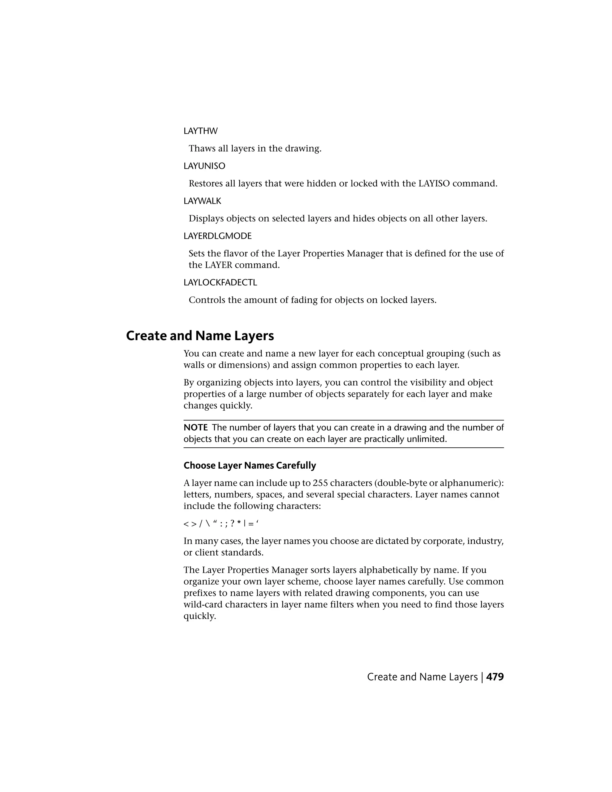 LAYTHW
Thaws all layers in the drawing.
LAYUNISO
Restores all layers that were hidden or locked with the LAYISO command.
LAYWALK
Displays objects on selected layers and hides objects on all other layers.
LAYERDLGMODE
Sets the flavor of the Layer Properties Manager that is defined for the use of
the LAYER command.
LAYLOCKFADECTL
Controls the amount of fading for objects on locked layers.
Create and Name Layers
You can create and name a new layer for each conceptual grouping (such as
walls or dimensions) and assign common properties to each layer.
By organizing objects into layers, you can control the visibility and object
properties of a large number of objects separately for each layer and make
changes quickly.
NOTE The number of layers that you can create in a drawing and the number of
objects that you can create on each layer are practically unlimited.
Choose Layer Names Carefully
A layer name can include up to 255 characters (double-byte or alphanumeric):
letters, numbers, spaces, and several special characters. Layer names cannot
include the following characters:
< > /  “ : ; ? * | = ‘
In many cases, the layer names you choose are dictated by corporate, industry,
or client standards.
The Layer Properties Manager sorts layers alphabetically by name. If you
organize your own layer scheme, choose layer names carefully. Use common
prefixes to name layers with related drawing components, you can use
wild-card characters in layer name filters when you need to find those layers
quickly.
Create and Name Layers | 479
 