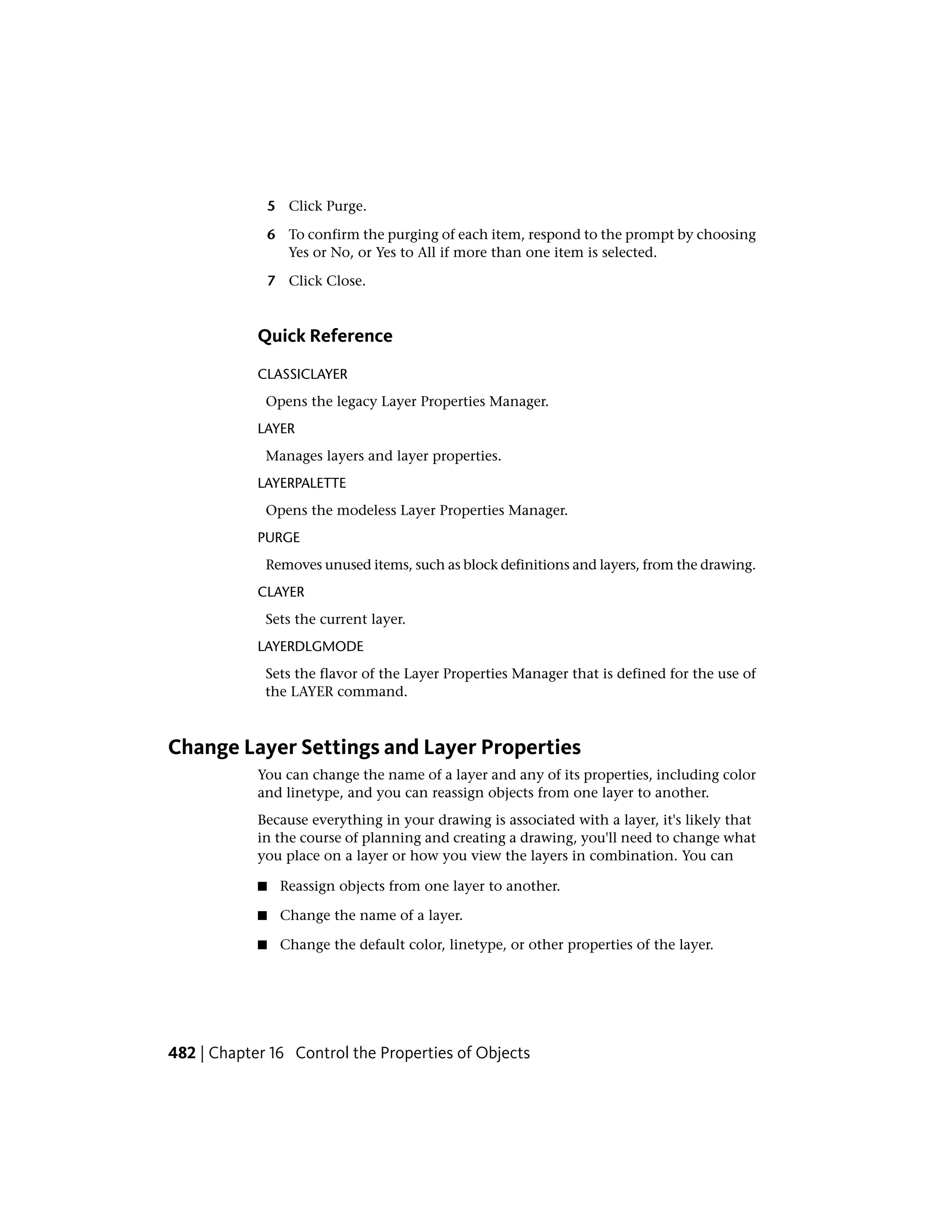 5 Click Purge.
6 To confirm the purging of each item, respond to the prompt by choosing
Yes or No, or Yes to All if more than one item is selected.
7 Click Close.
Quick Reference
CLASSICLAYER
Opens the legacy Layer Properties Manager.
LAYER
Manages layers and layer properties.
LAYERPALETTE
Opens the modeless Layer Properties Manager.
PURGE
Removes unused items, such as block definitions and layers, from the drawing.
CLAYER
Sets the current layer.
LAYERDLGMODE
Sets the flavor of the Layer Properties Manager that is defined for the use of
the LAYER command.
Change Layer Settings and Layer Properties
You can change the name of a layer and any of its properties, including color
and linetype, and you can reassign objects from one layer to another.
Because everything in your drawing is associated with a layer, it's likely that
in the course of planning and creating a drawing, you'll need to change what
you place on a layer or how you view the layers in combination. You can
■ Reassign objects from one layer to another.
■ Change the name of a layer.
■ Change the default color, linetype, or other properties of the layer.
482 | Chapter 16 Control the Properties of Objects
 