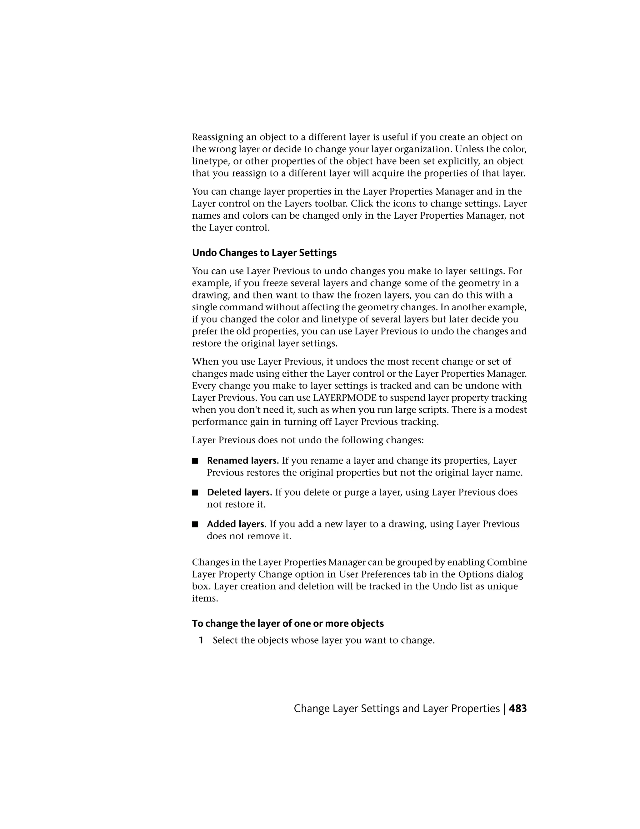 Reassigning an object to a different layer is useful if you create an object on
the wrong layer or decide to change your layer organization. Unless the color,
linetype, or other properties of the object have been set explicitly, an object
that you reassign to a different layer will acquire the properties of that layer.
You can change layer properties in the Layer Properties Manager and in the
Layer control on the Layers toolbar. Click the icons to change settings. Layer
names and colors can be changed only in the Layer Properties Manager, not
the Layer control.
Undo Changes to Layer Settings
You can use Layer Previous to undo changes you make to layer settings. For
example, if you freeze several layers and change some of the geometry in a
drawing, and then want to thaw the frozen layers, you can do this with a
single command without affecting the geometry changes. In another example,
if you changed the color and linetype of several layers but later decide you
prefer the old properties, you can use Layer Previous to undo the changes and
restore the original layer settings.
When you use Layer Previous, it undoes the most recent change or set of
changes made using either the Layer control or the Layer Properties Manager.
Every change you make to layer settings is tracked and can be undone with
Layer Previous. You can use LAYERPMODE to suspend layer property tracking
when you don't need it, such as when you run large scripts. There is a modest
performance gain in turning off Layer Previous tracking.
Layer Previous does not undo the following changes:
■ Renamed layers. If you rename a layer and change its properties, Layer
Previous restores the original properties but not the original layer name.
■ Deleted layers. If you delete or purge a layer, using Layer Previous does
not restore it.
■ Added layers. If you add a new layer to a drawing, using Layer Previous
does not remove it.
Changes in the Layer Properties Manager can be grouped by enabling Combine
Layer Property Change option in User Preferences tab in the Options dialog
box. Layer creation and deletion will be tracked in the Undo list as unique
items.
To change the layer of one or more objects
1 Select the objects whose layer you want to change.
Change Layer Settings and Layer Properties | 483
 