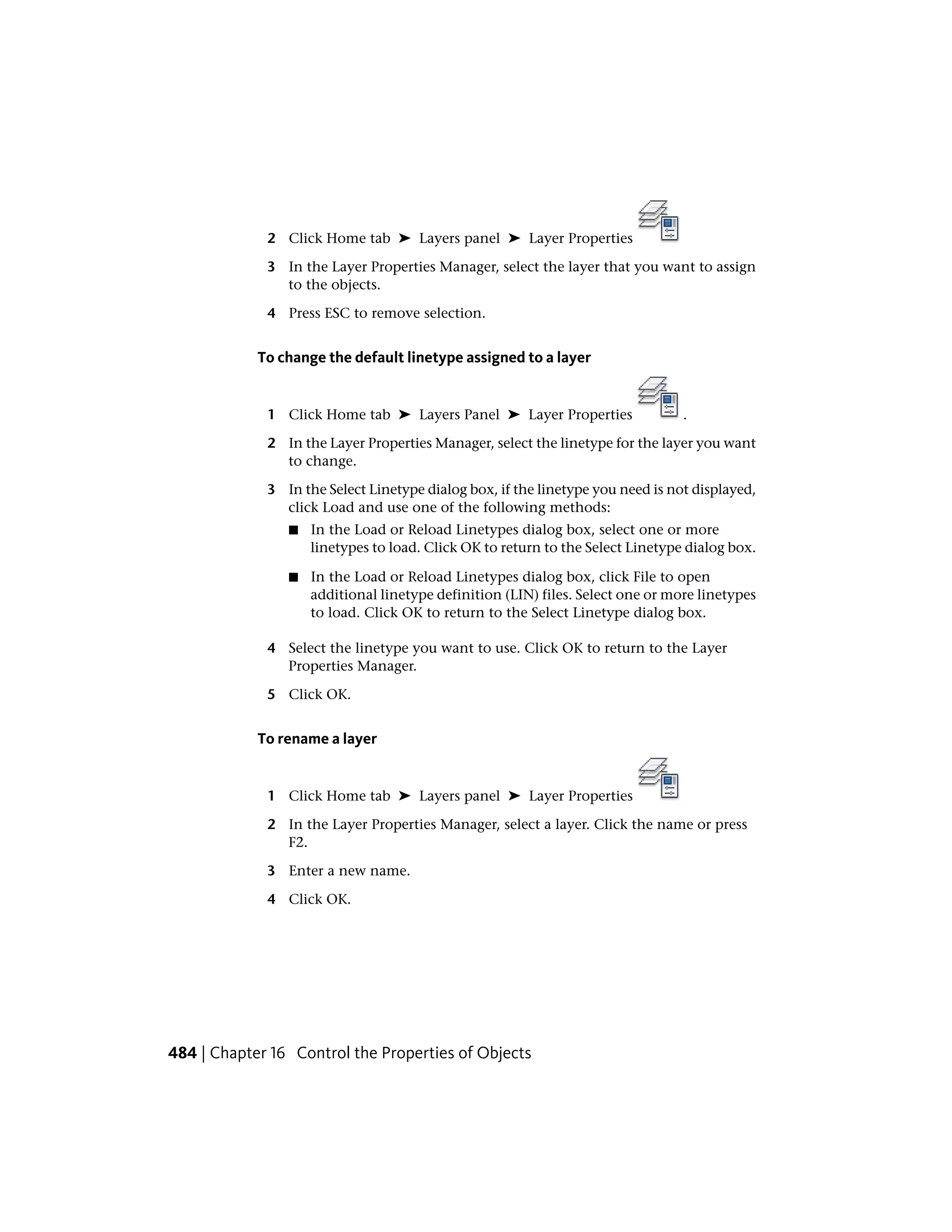 2 Click Home tab ➤ Layers panel ➤ Layer Properties
3 In the Layer Properties Manager, select the layer that you want to assign
to the objects.
4 Press ESC to remove selection.
To change the default linetype assigned to a layer
1 Click Home tab ➤ Layers Panel ➤ Layer Properties .
2 In the Layer Properties Manager, select the linetype for the layer you want
to change.
3 In the Select Linetype dialog box, if the linetype you need is not displayed,
click Load and use one of the following methods:
■ In the Load or Reload Linetypes dialog box, select one or more
linetypes to load. Click OK to return to the Select Linetype dialog box.
■ In the Load or Reload Linetypes dialog box, click File to open
additional linetype definition (LIN) files. Select one or more linetypes
to load. Click OK to return to the Select Linetype dialog box.
4 Select the linetype you want to use. Click OK to return to the Layer
Properties Manager.
5 Click OK.
To rename a layer
1 Click Home tab ➤ Layers panel ➤ Layer Properties
2 In the Layer Properties Manager, select a layer. Click the name or press
F2.
3 Enter a new name.
4 Click OK.
484 | Chapter 16 Control the Properties of Objects
 