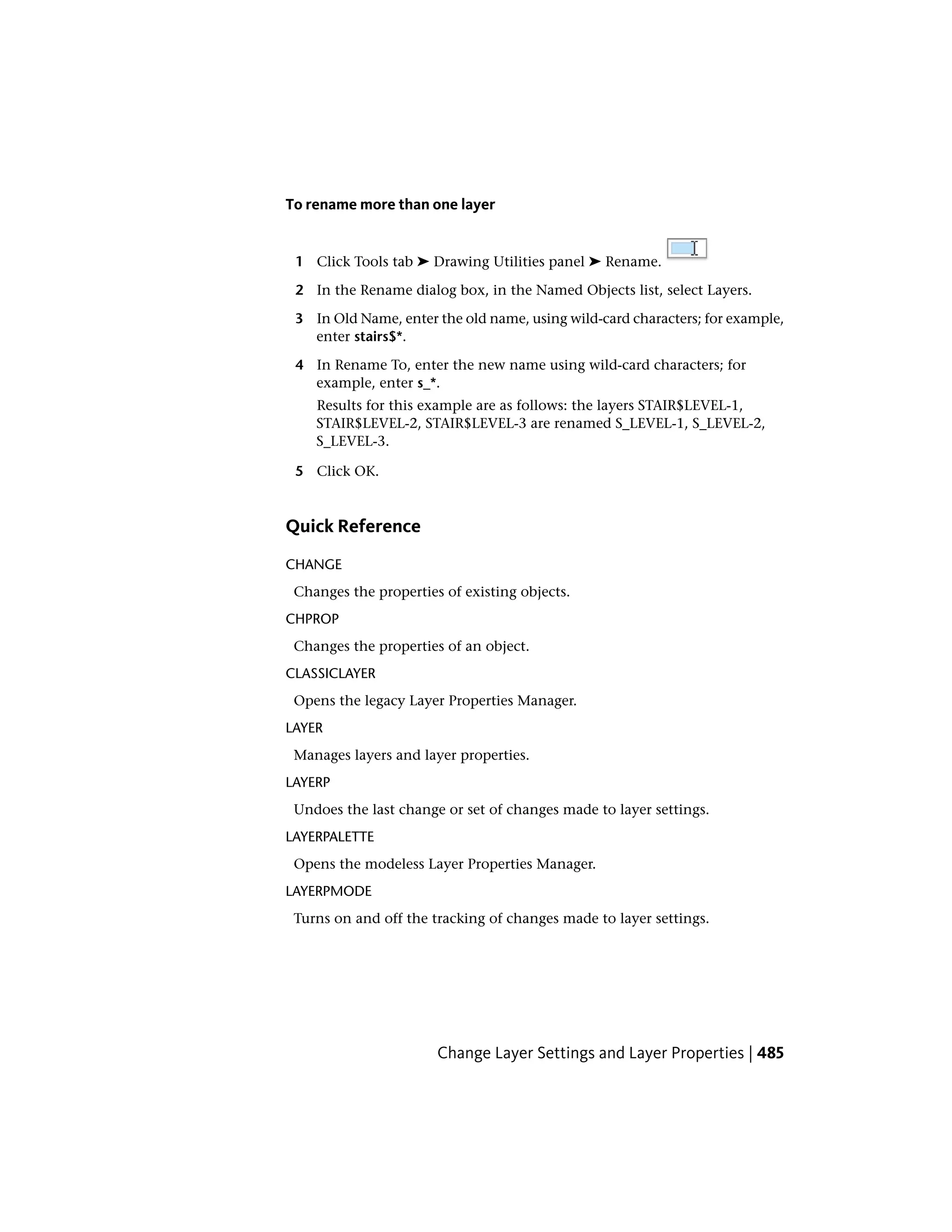 To rename more than one layer
1 Click Tools tab ➤ Drawing Utilities panel ➤ Rename.
2 In the Rename dialog box, in the Named Objects list, select Layers.
3 In Old Name, enter the old name, using wild-card characters; for example,
enter stairs$*.
4 In Rename To, enter the new name using wild-card characters; for
example, enter s_*.
Results for this example are as follows: the layers STAIR$LEVEL-1,
STAIR$LEVEL-2, STAIR$LEVEL-3 are renamed S_LEVEL-1, S_LEVEL-2,
S_LEVEL-3.
5 Click OK.
Quick Reference
CHANGE
Changes the properties of existing objects.
CHPROP
Changes the properties of an object.
CLASSICLAYER
Opens the legacy Layer Properties Manager.
LAYER
Manages layers and layer properties.
LAYERP
Undoes the last change or set of changes made to layer settings.
LAYERPALETTE
Opens the modeless Layer Properties Manager.
LAYERPMODE
Turns on and off the tracking of changes made to layer settings.
Change Layer Settings and Layer Properties | 485
 