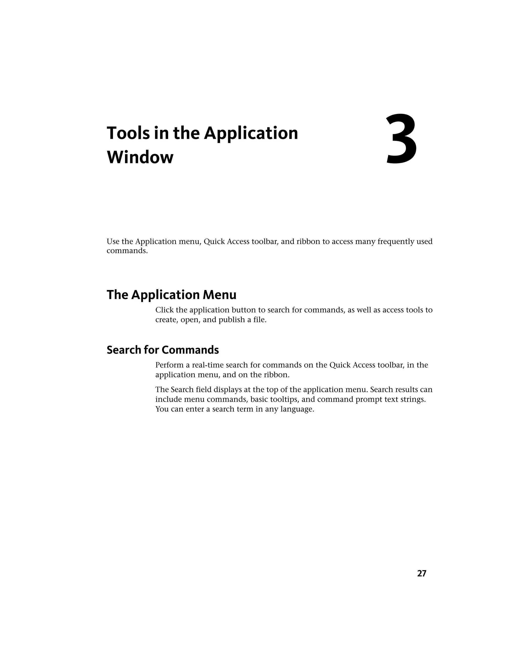 Tools in the Application
Window
Use the Application menu, Quick Access toolbar, and ribbon to access many frequently used
commands.
The Application Menu
Click the application button to search for commands, as well as access tools to
create, open, and publish a file.
Search for Commands
Perform a real-time search for commands on the Quick Access toolbar, in the
application menu, and on the ribbon.
The Search field displays at the top of the application menu. Search results can
include menu commands, basic tooltips, and command prompt text strings.
You can enter a search term in any language.
3
27
 