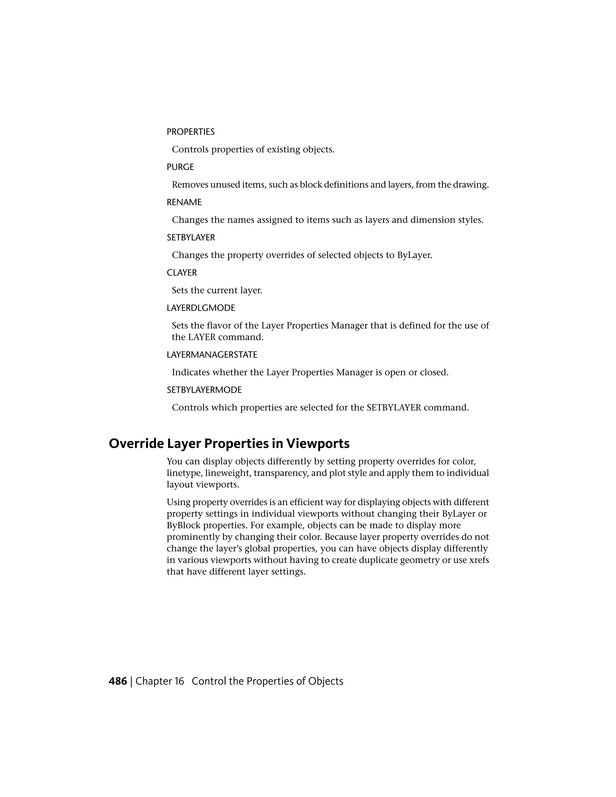 PROPERTIES
Controls properties of existing objects.
PURGE
Removes unused items, such as block definitions and layers, from the drawing.
RENAME
Changes the names assigned to items such as layers and dimension styles.
SETBYLAYER
Changes the property overrides of selected objects to ByLayer.
CLAYER
Sets the current layer.
LAYERDLGMODE
Sets the flavor of the Layer Properties Manager that is defined for the use of
the LAYER command.
LAYERMANAGERSTATE
Indicates whether the Layer Properties Manager is open or closed.
SETBYLAYERMODE
Controls which properties are selected for the SETBYLAYER command.
Override Layer Properties in Viewports
You can display objects differently by setting property overrides for color,
linetype, lineweight, transparency, and plot style and apply them to individual
layout viewports.
Using property overrides is an efficient way for displaying objects with different
property settings in individual viewports without changing their ByLayer or
ByBlock properties. For example, objects can be made to display more
prominently by changing their color. Because layer property overrides do not
change the layer’s global properties, you can have objects display differently
in various viewports without having to create duplicate geometry or use xrefs
that have different layer settings.
486 | Chapter 16 Control the Properties of Objects
 