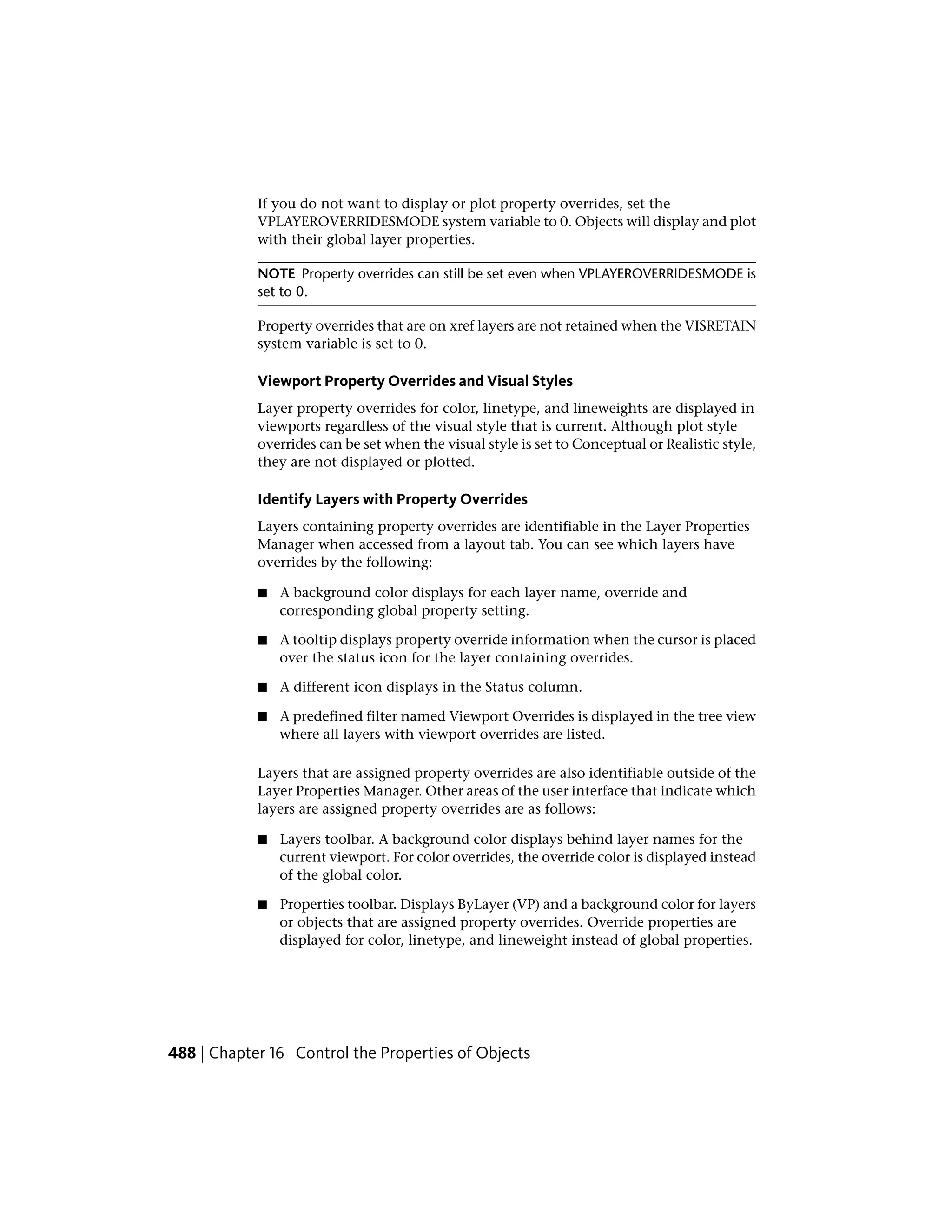 If you do not want to display or plot property overrides, set the
VPLAYEROVERRIDESMODE system variable to 0. Objects will display and plot
with their global layer properties.
NOTE Property overrides can still be set even when VPLAYEROVERRIDESMODE is
set to 0.
Property overrides that are on xref layers are not retained when the VISRETAIN
system variable is set to 0.
Viewport Property Overrides and Visual Styles
Layer property overrides for color, linetype, and lineweights are displayed in
viewports regardless of the visual style that is current. Although plot style
overrides can be set when the visual style is set to Conceptual or Realistic style,
they are not displayed or plotted.
Identify Layers with Property Overrides
Layers containing property overrides are identifiable in the Layer Properties
Manager when accessed from a layout tab. You can see which layers have
overrides by the following:
■ A background color displays for each layer name, override and
corresponding global property setting.
■ A tooltip displays property override information when the cursor is placed
over the status icon for the layer containing overrides.
■ A different icon displays in the Status column.
■ A predefined filter named Viewport Overrides is displayed in the tree view
where all layers with viewport overrides are listed.
Layers that are assigned property overrides are also identifiable outside of the
Layer Properties Manager. Other areas of the user interface that indicate which
layers are assigned property overrides are as follows:
■ Layers toolbar. A background color displays behind layer names for the
current viewport. For color overrides, the override color is displayed instead
of the global color.
■ Properties toolbar. Displays ByLayer (VP) and a background color for layers
or objects that are assigned property overrides. Override properties are
displayed for color, linetype, and lineweight instead of global properties.
488 | Chapter 16 Control the Properties of Objects
 