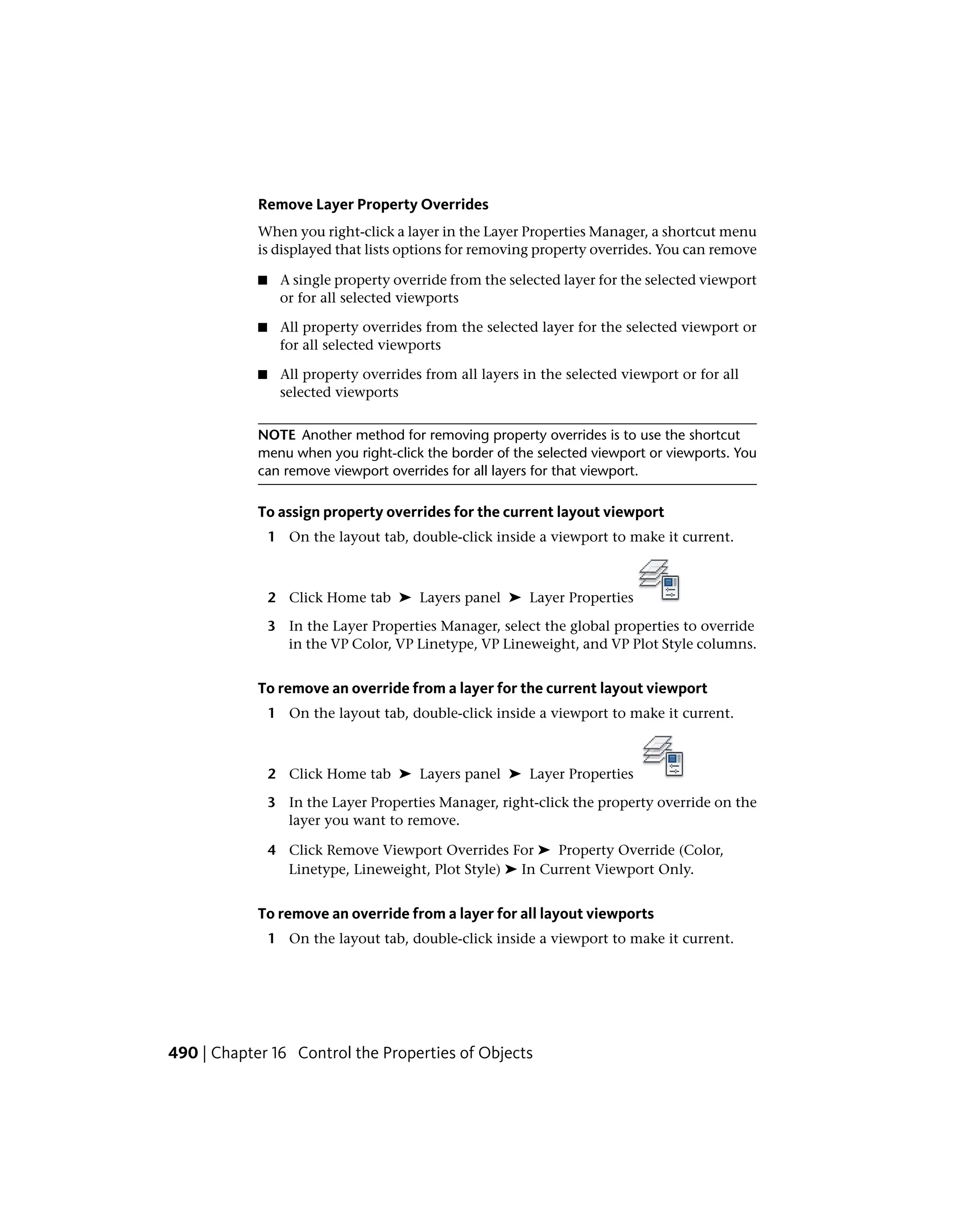 Remove Layer Property Overrides
When you right-click a layer in the Layer Properties Manager, a shortcut menu
is displayed that lists options for removing property overrides. You can remove
■ A single property override from the selected layer for the selected viewport
or for all selected viewports
■ All property overrides from the selected layer for the selected viewport or
for all selected viewports
■ All property overrides from all layers in the selected viewport or for all
selected viewports
NOTE Another method for removing property overrides is to use the shortcut
menu when you right-click the border of the selected viewport or viewports. You
can remove viewport overrides for all layers for that viewport.
To assign property overrides for the current layout viewport
1 On the layout tab, double-click inside a viewport to make it current.
2 Click Home tab ➤ Layers panel ➤ Layer Properties
3 In the Layer Properties Manager, select the global properties to override
in the VP Color, VP Linetype, VP Lineweight, and VP Plot Style columns.
To remove an override from a layer for the current layout viewport
1 On the layout tab, double-click inside a viewport to make it current.
2 Click Home tab ➤ Layers panel ➤ Layer Properties
3 In the Layer Properties Manager, right-click the property override on the
layer you want to remove.
4 Click Remove Viewport Overrides For ➤ Property Override (Color,
Linetype, Lineweight, Plot Style) ➤ In Current Viewport Only.
To remove an override from a layer for all layout viewports
1 On the layout tab, double-click inside a viewport to make it current.
490 | Chapter 16 Control the Properties of Objects
 