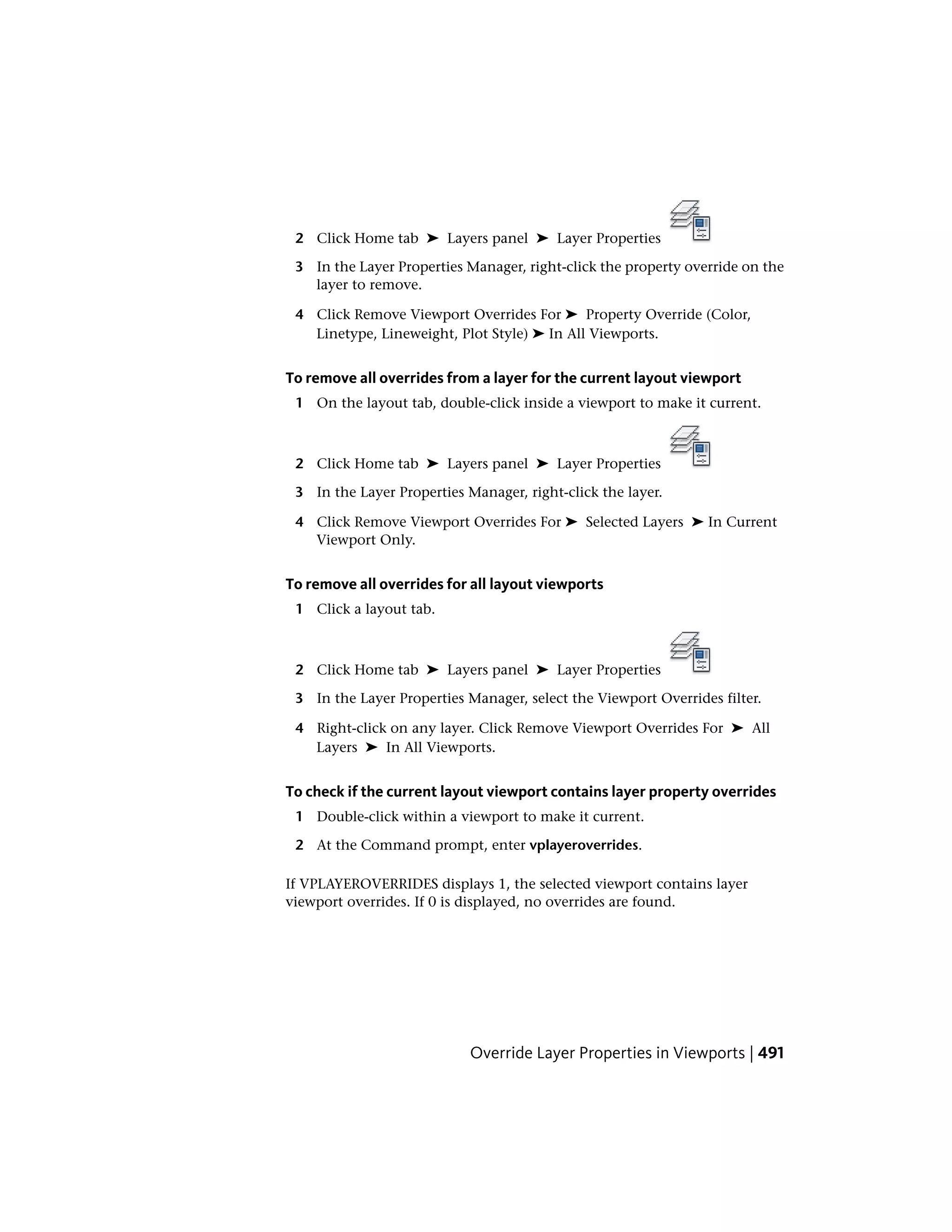 2 Click Home tab ➤ Layers panel ➤ Layer Properties
3 In the Layer Properties Manager, right-click the property override on the
layer to remove.
4 Click Remove Viewport Overrides For ➤ Property Override (Color,
Linetype, Lineweight, Plot Style) ➤ In All Viewports.
To remove all overrides from a layer for the current layout viewport
1 On the layout tab, double-click inside a viewport to make it current.
2 Click Home tab ➤ Layers panel ➤ Layer Properties
3 In the Layer Properties Manager, right-click the layer.
4 Click Remove Viewport Overrides For ➤ Selected Layers ➤ In Current
Viewport Only.
To remove all overrides for all layout viewports
1 Click a layout tab.
2 Click Home tab ➤ Layers panel ➤ Layer Properties
3 In the Layer Properties Manager, select the Viewport Overrides filter.
4 Right-click on any layer. Click Remove Viewport Overrides For ➤ All
Layers ➤ In All Viewports.
To check if the current layout viewport contains layer property overrides
1 Double-click within a viewport to make it current.
2 At the Command prompt, enter vplayeroverrides.
If VPLAYEROVERRIDES displays 1, the selected viewport contains layer
viewport overrides. If 0 is displayed, no overrides are found.
Override Layer Properties in Viewports | 491
 
