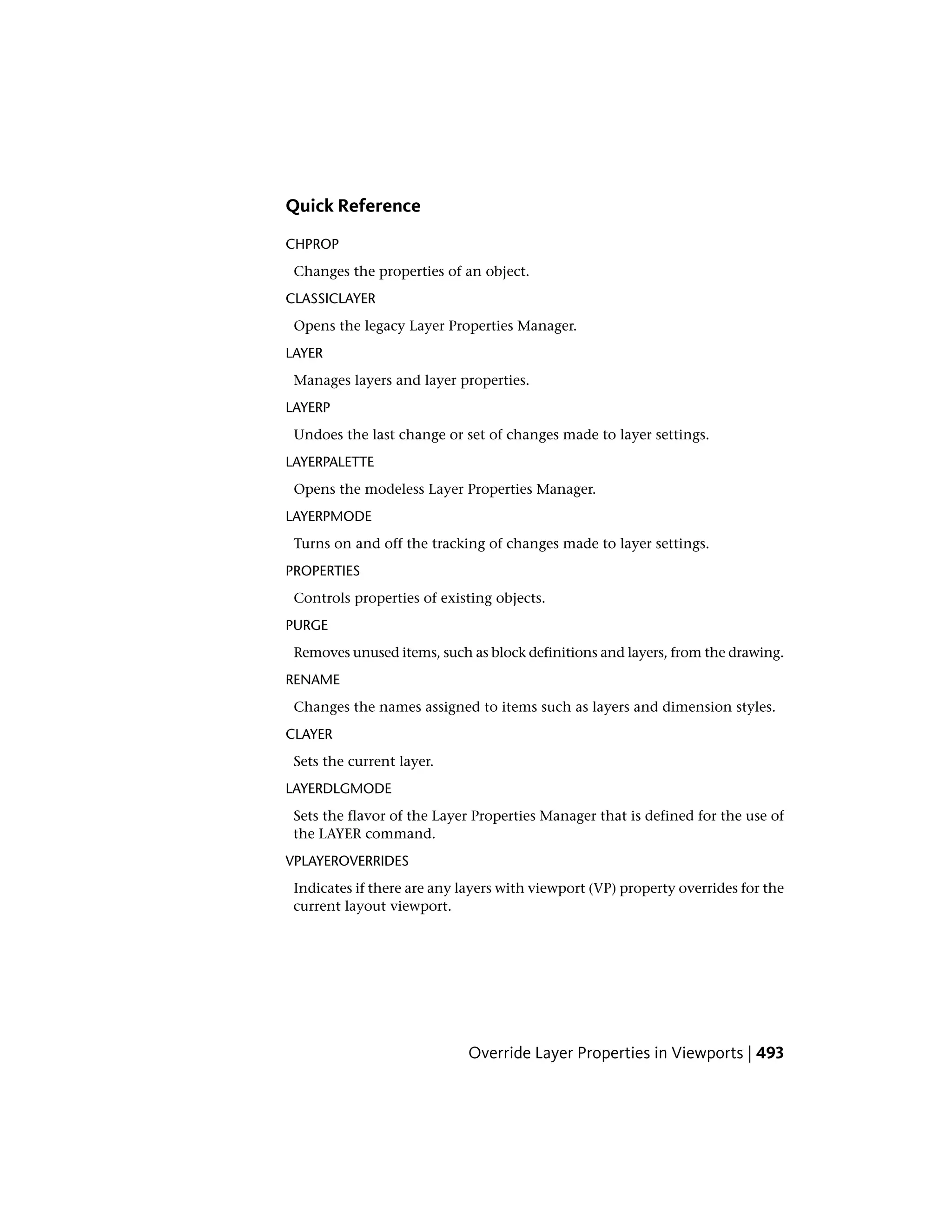 Quick Reference
CHPROP
Changes the properties of an object.
CLASSICLAYER
Opens the legacy Layer Properties Manager.
LAYER
Manages layers and layer properties.
LAYERP
Undoes the last change or set of changes made to layer settings.
LAYERPALETTE
Opens the modeless Layer Properties Manager.
LAYERPMODE
Turns on and off the tracking of changes made to layer settings.
PROPERTIES
Controls properties of existing objects.
PURGE
Removes unused items, such as block definitions and layers, from the drawing.
RENAME
Changes the names assigned to items such as layers and dimension styles.
CLAYER
Sets the current layer.
LAYERDLGMODE
Sets the flavor of the Layer Properties Manager that is defined for the use of
the LAYER command.
VPLAYEROVERRIDES
Indicates if there are any layers with viewport (VP) property overrides for the
current layout viewport.
Override Layer Properties in Viewports | 493
 