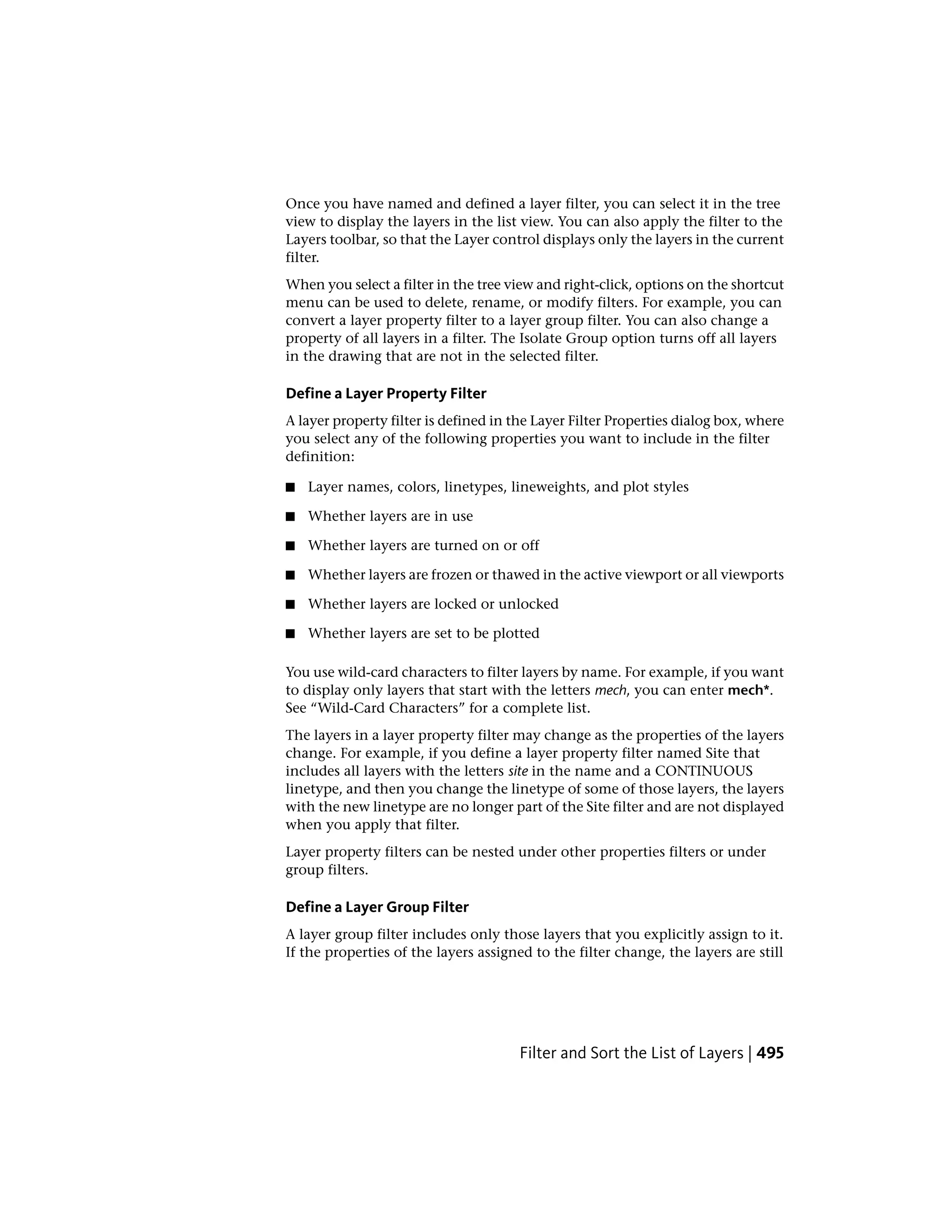 Once you have named and defined a layer filter, you can select it in the tree
view to display the layers in the list view. You can also apply the filter to the
Layers toolbar, so that the Layer control displays only the layers in the current
filter.
When you select a filter in the tree view and right-click, options on the shortcut
menu can be used to delete, rename, or modify filters. For example, you can
convert a layer property filter to a layer group filter. You can also change a
property of all layers in a filter. The Isolate Group option turns off all layers
in the drawing that are not in the selected filter.
Define a Layer Property Filter
A layer property filter is defined in the Layer Filter Properties dialog box, where
you select any of the following properties you want to include in the filter
definition:
■ Layer names, colors, linetypes, lineweights, and plot styles
■ Whether layers are in use
■ Whether layers are turned on or off
■ Whether layers are frozen or thawed in the active viewport or all viewports
■ Whether layers are locked or unlocked
■ Whether layers are set to be plotted
You use wild-card characters to filter layers by name. For example, if you want
to display only layers that start with the letters mech, you can enter mech*.
See “Wild-Card Characters” for a complete list.
The layers in a layer property filter may change as the properties of the layers
change. For example, if you define a layer property filter named Site that
includes all layers with the letters site in the name and a CONTINUOUS
linetype, and then you change the linetype of some of those layers, the layers
with the new linetype are no longer part of the Site filter and are not displayed
when you apply that filter.
Layer property filters can be nested under other properties filters or under
group filters.
Define a Layer Group Filter
A layer group filter includes only those layers that you explicitly assign to it.
If the properties of the layers assigned to the filter change, the layers are still
Filter and Sort the List of Layers | 495
 
