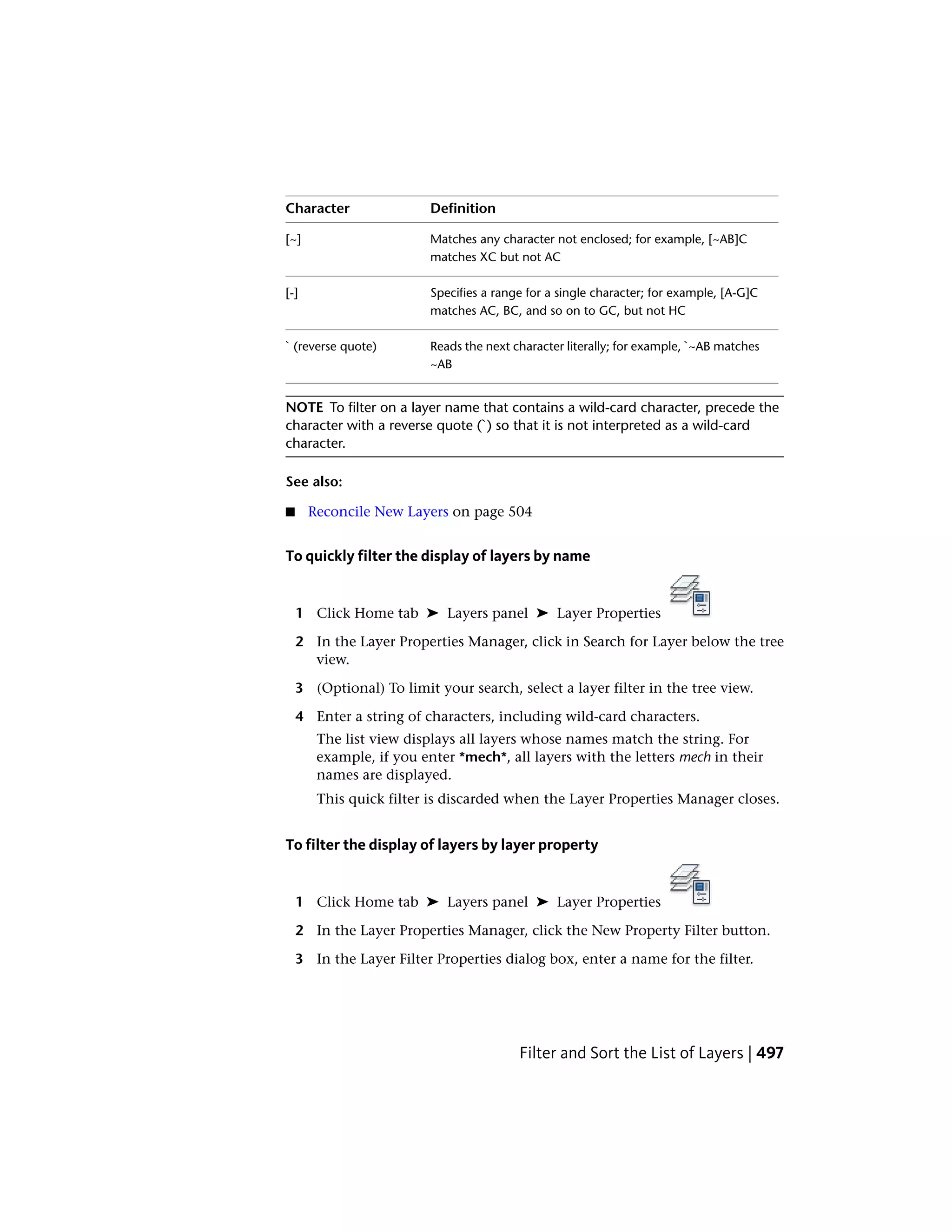 DefinitionCharacter
Matches any character not enclosed; for example, [~AB]C
matches XC but not AC
[~]
Specifies a range for a single character; for example, [A-G]C
matches AC, BC, and so on to GC, but not HC
[-]
Reads the next character literally; for example, `~AB matches
~AB
` (reverse quote)
NOTE To filter on a layer name that contains a wild-card character, precede the
character with a reverse quote (`) so that it is not interpreted as a wild-card
character.
See also:
■ Reconcile New Layers on page 504
To quickly filter the display of layers by name
1 Click Home tab ➤ Layers panel ➤ Layer Properties
2 In the Layer Properties Manager, click in Search for Layer below the tree
view.
3 (Optional) To limit your search, select a layer filter in the tree view.
4 Enter a string of characters, including wild-card characters.
The list view displays all layers whose names match the string. For
example, if you enter *mech*, all layers with the letters mech in their
names are displayed.
This quick filter is discarded when the Layer Properties Manager closes.
To filter the display of layers by layer property
1 Click Home tab ➤ Layers panel ➤ Layer Properties
2 In the Layer Properties Manager, click the New Property Filter button.
3 In the Layer Filter Properties dialog box, enter a name for the filter.
Filter and Sort the List of Layers | 497
 