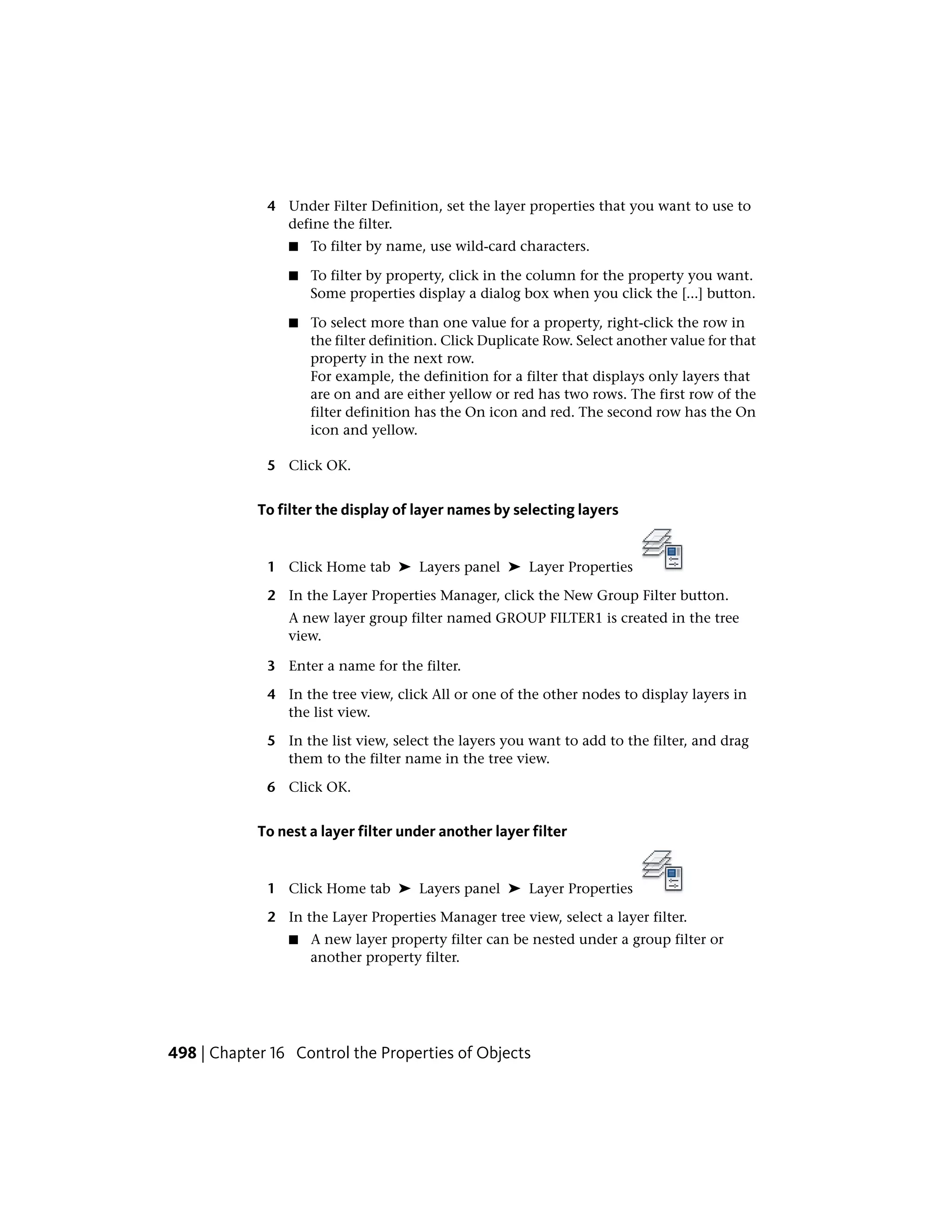 4 Under Filter Definition, set the layer properties that you want to use to
define the filter.
■ To filter by name, use wild-card characters.
■ To filter by property, click in the column for the property you want.
Some properties display a dialog box when you click the [...] button.
■ To select more than one value for a property, right-click the row in
the filter definition. Click Duplicate Row. Select another value for that
property in the next row.
For example, the definition for a filter that displays only layers that
are on and are either yellow or red has two rows. The first row of the
filter definition has the On icon and red. The second row has the On
icon and yellow.
5 Click OK.
To filter the display of layer names by selecting layers
1 Click Home tab ➤ Layers panel ➤ Layer Properties
2 In the Layer Properties Manager, click the New Group Filter button.
A new layer group filter named GROUP FILTER1 is created in the tree
view.
3 Enter a name for the filter.
4 In the tree view, click All or one of the other nodes to display layers in
the list view.
5 In the list view, select the layers you want to add to the filter, and drag
them to the filter name in the tree view.
6 Click OK.
To nest a layer filter under another layer filter
1 Click Home tab ➤ Layers panel ➤ Layer Properties
2 In the Layer Properties Manager tree view, select a layer filter.
■ A new layer property filter can be nested under a group filter or
another property filter.
498 | Chapter 16 Control the Properties of Objects
 
