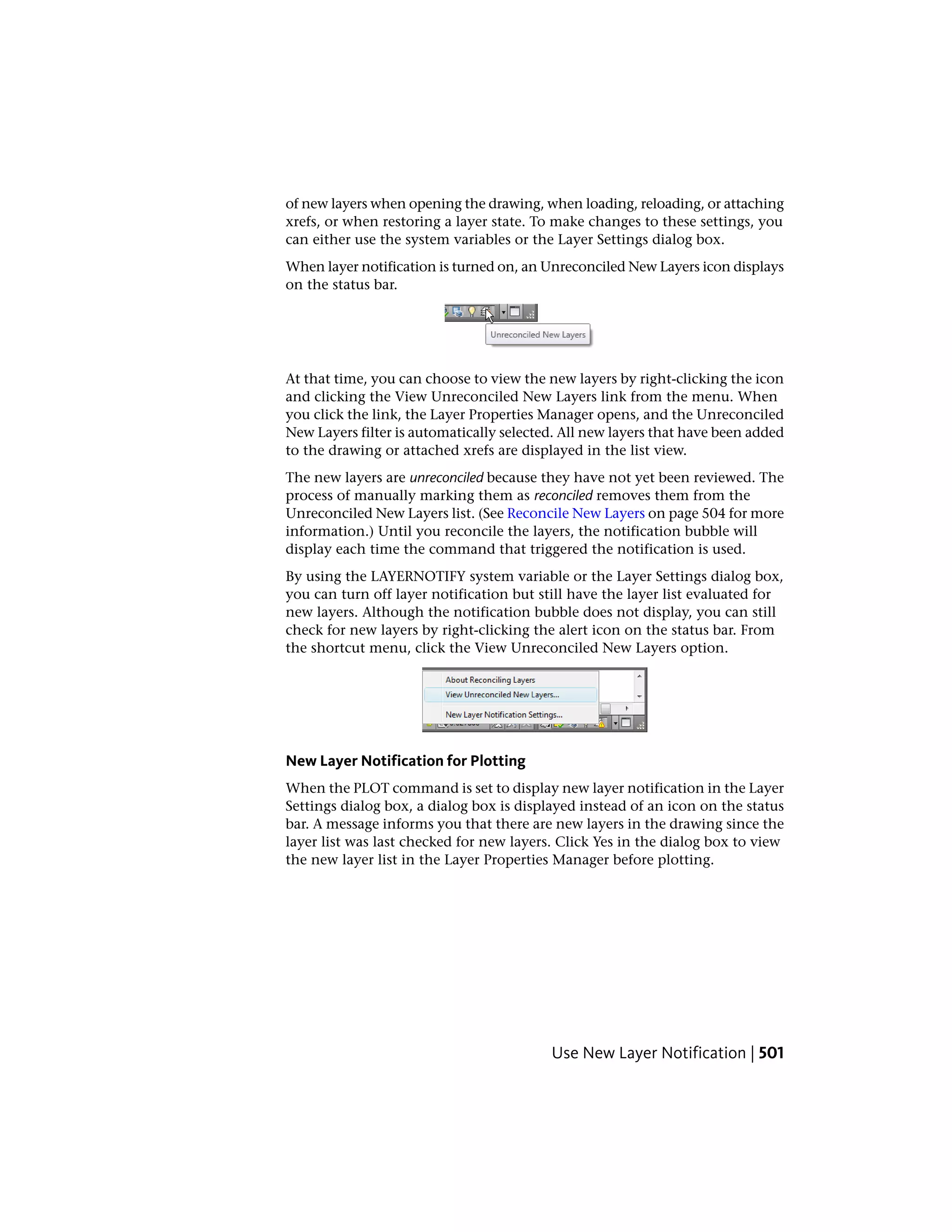 of new layers when opening the drawing, when loading, reloading, or attaching
xrefs, or when restoring a layer state. To make changes to these settings, you
can either use the system variables or the Layer Settings dialog box.
When layer notification is turned on, an Unreconciled New Layers icon displays
on the status bar.
At that time, you can choose to view the new layers by right-clicking the icon
and clicking the View Unreconciled New Layers link from the menu. When
you click the link, the Layer Properties Manager opens, and the Unreconciled
New Layers filter is automatically selected. All new layers that have been added
to the drawing or attached xrefs are displayed in the list view.
The new layers are unreconciled because they have not yet been reviewed. The
process of manually marking them as reconciled removes them from the
Unreconciled New Layers list. (See Reconcile New Layers on page 504 for more
information.) Until you reconcile the layers, the notification bubble will
display each time the command that triggered the notification is used.
By using the LAYERNOTIFY system variable or the Layer Settings dialog box,
you can turn off layer notification but still have the layer list evaluated for
new layers. Although the notification bubble does not display, you can still
check for new layers by right-clicking the alert icon on the status bar. From
the shortcut menu, click the View Unreconciled New Layers option.
New Layer Notification for Plotting
When the PLOT command is set to display new layer notification in the Layer
Settings dialog box, a dialog box is displayed instead of an icon on the status
bar. A message informs you that there are new layers in the drawing since the
layer list was last checked for new layers. Click Yes in the dialog box to view
the new layer list in the Layer Properties Manager before plotting.
Use New Layer Notification | 501
 