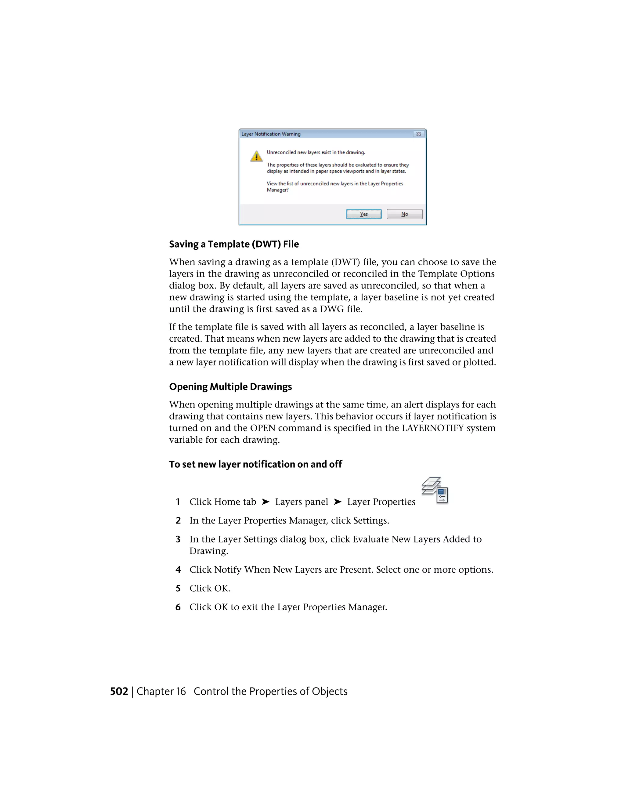 Saving a Template (DWT) File
When saving a drawing as a template (DWT) file, you can choose to save the
layers in the drawing as unreconciled or reconciled in the Template Options
dialog box. By default, all layers are saved as unreconciled, so that when a
new drawing is started using the template, a layer baseline is not yet created
until the drawing is first saved as a DWG file.
If the template file is saved with all layers as reconciled, a layer baseline is
created. That means when new layers are added to the drawing that is created
from the template file, any new layers that are created are unreconciled and
a new layer notification will display when the drawing is first saved or plotted.
Opening Multiple Drawings
When opening multiple drawings at the same time, an alert displays for each
drawing that contains new layers. This behavior occurs if layer notification is
turned on and the OPEN command is specified in the LAYERNOTIFY system
variable for each drawing.
To set new layer notification on and off
1 Click Home tab ➤ Layers panel ➤ Layer Properties
2 In the Layer Properties Manager, click Settings.
3 In the Layer Settings dialog box, click Evaluate New Layers Added to
Drawing.
4 Click Notify When New Layers are Present. Select one or more options.
5 Click OK.
6 Click OK to exit the Layer Properties Manager.
502 | Chapter 16 Control the Properties of Objects
 