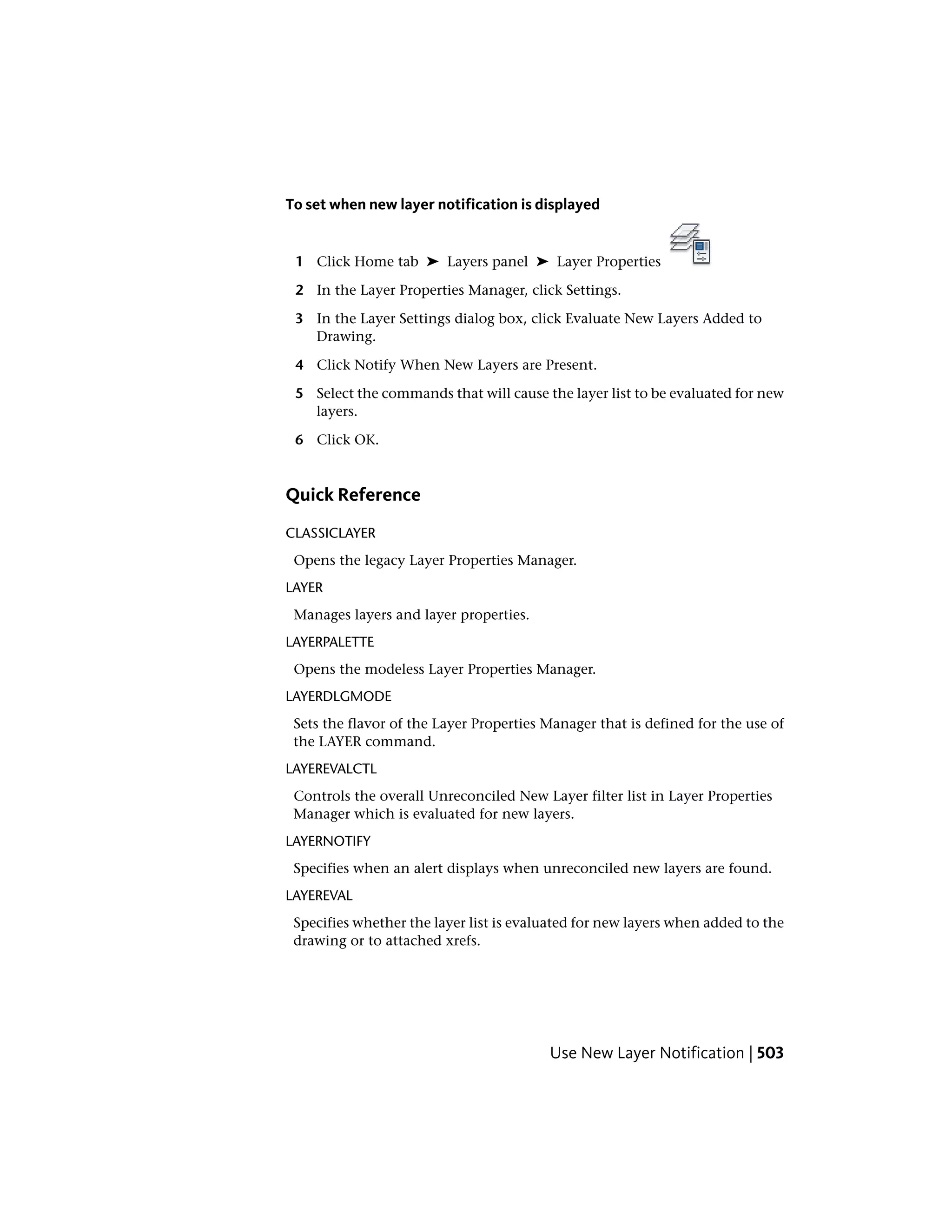 To set when new layer notification is displayed
1 Click Home tab ➤ Layers panel ➤ Layer Properties
2 In the Layer Properties Manager, click Settings.
3 In the Layer Settings dialog box, click Evaluate New Layers Added to
Drawing.
4 Click Notify When New Layers are Present.
5 Select the commands that will cause the layer list to be evaluated for new
layers.
6 Click OK.
Quick Reference
CLASSICLAYER
Opens the legacy Layer Properties Manager.
LAYER
Manages layers and layer properties.
LAYERPALETTE
Opens the modeless Layer Properties Manager.
LAYERDLGMODE
Sets the flavor of the Layer Properties Manager that is defined for the use of
the LAYER command.
LAYEREVALCTL
Controls the overall Unreconciled New Layer filter list in Layer Properties
Manager which is evaluated for new layers.
LAYERNOTIFY
Specifies when an alert displays when unreconciled new layers are found.
LAYEREVAL
Specifies whether the layer list is evaluated for new layers when added to the
drawing or to attached xrefs.
Use New Layer Notification | 503
 
