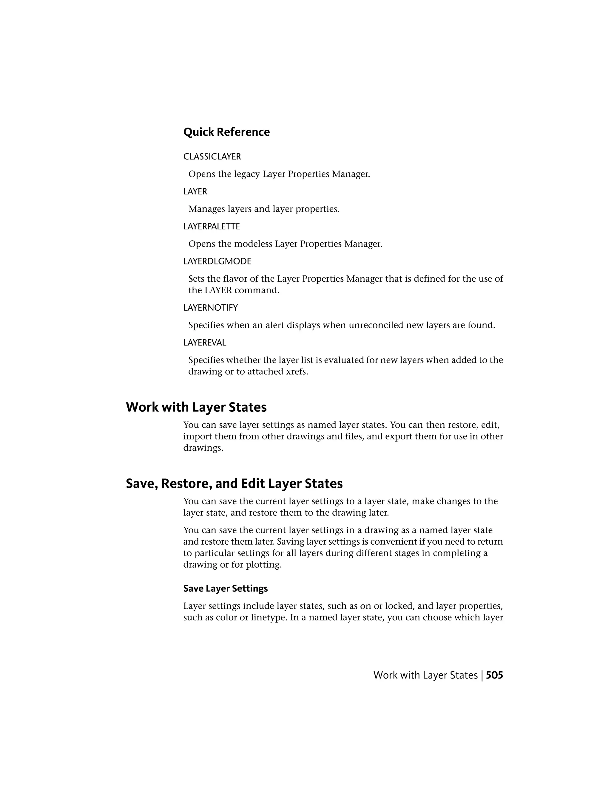 Quick Reference
CLASSICLAYER
Opens the legacy Layer Properties Manager.
LAYER
Manages layers and layer properties.
LAYERPALETTE
Opens the modeless Layer Properties Manager.
LAYERDLGMODE
Sets the flavor of the Layer Properties Manager that is defined for the use of
the LAYER command.
LAYERNOTIFY
Specifies when an alert displays when unreconciled new layers are found.
LAYEREVAL
Specifies whether the layer list is evaluated for new layers when added to the
drawing or to attached xrefs.
Work with Layer States
You can save layer settings as named layer states. You can then restore, edit,
import them from other drawings and files, and export them for use in other
drawings.
Save, Restore, and Edit Layer States
You can save the current layer settings to a layer state, make changes to the
layer state, and restore them to the drawing later.
You can save the current layer settings in a drawing as a named layer state
and restore them later. Saving layer settings is convenient if you need to return
to particular settings for all layers during different stages in completing a
drawing or for plotting.
Save Layer Settings
Layer settings include layer states, such as on or locked, and layer properties,
such as color or linetype. In a named layer state, you can choose which layer
Work with Layer States | 505
 