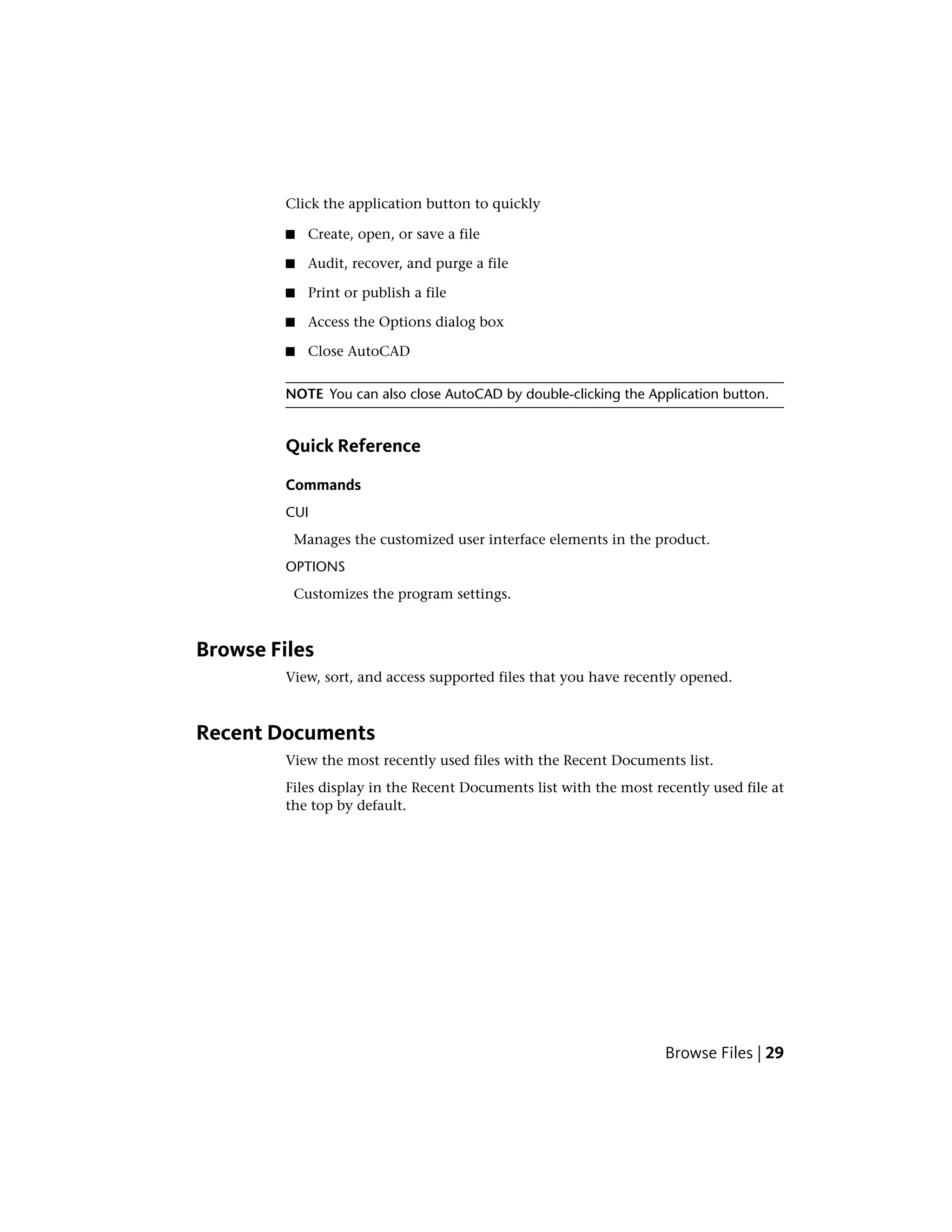 Click the application button to quickly
■ Create, open, or save a file
■ Audit, recover, and purge a file
■ Print or publish a file
■ Access the Options dialog box
■ Close AutoCAD
NOTE You can also close AutoCAD by double-clicking the Application button.
Quick Reference
Commands
CUI
Manages the customized user interface elements in the product.
OPTIONS
Customizes the program settings.
Browse Files
View, sort, and access supported files that you have recently opened.
Recent Documents
View the most recently used files with the Recent Documents list.
Files display in the Recent Documents list with the most recently used file at
the top by default.
Browse Files | 29
 
