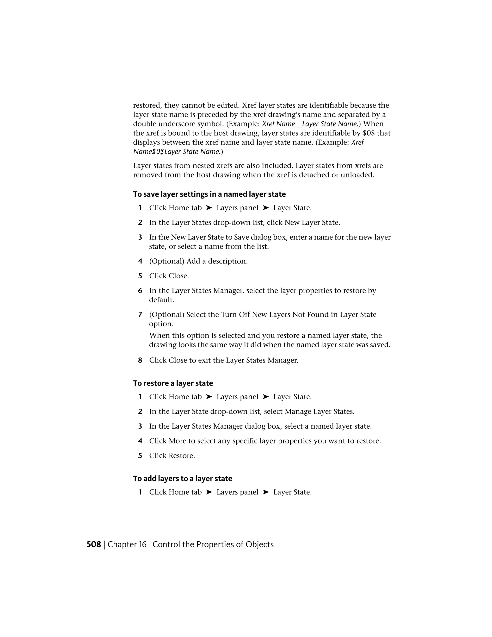 restored, they cannot be edited. Xref layer states are identifiable because the
layer state name is preceded by the xref drawing’s name and separated by a
double underscore symbol. (Example: Xref Name__Layer State Name.) When
the xref is bound to the host drawing, layer states are identifiable by $0$ that
displays between the xref name and layer state name. (Example: Xref
Name$0$Layer State Name.)
Layer states from nested xrefs are also included. Layer states from xrefs are
removed from the host drawing when the xref is detached or unloaded.
To save layer settings in a named layer state
1 Click Home tab ➤ Layers panel ➤ Layer State.
2 In the Layer States drop-down list, click New Layer State.
3 In the New Layer State to Save dialog box, enter a name for the new layer
state, or select a name from the list.
4 (Optional) Add a description.
5 Click Close.
6 In the Layer States Manager, select the layer properties to restore by
default.
7 (Optional) Select the Turn Off New Layers Not Found in Layer State
option.
When this option is selected and you restore a named layer state, the
drawing looks the same way it did when the named layer state was saved.
8 Click Close to exit the Layer States Manager.
To restore a layer state
1 Click Home tab ➤ Layers panel ➤ Layer State.
2 In the Layer State drop-down list, select Manage Layer States.
3 In the Layer States Manager dialog box, select a named layer state.
4 Click More to select any specific layer properties you want to restore.
5 Click Restore.
To add layers to a layer state
1 Click Home tab ➤ Layers panel ➤ Layer State.
508 | Chapter 16 Control the Properties of Objects
 