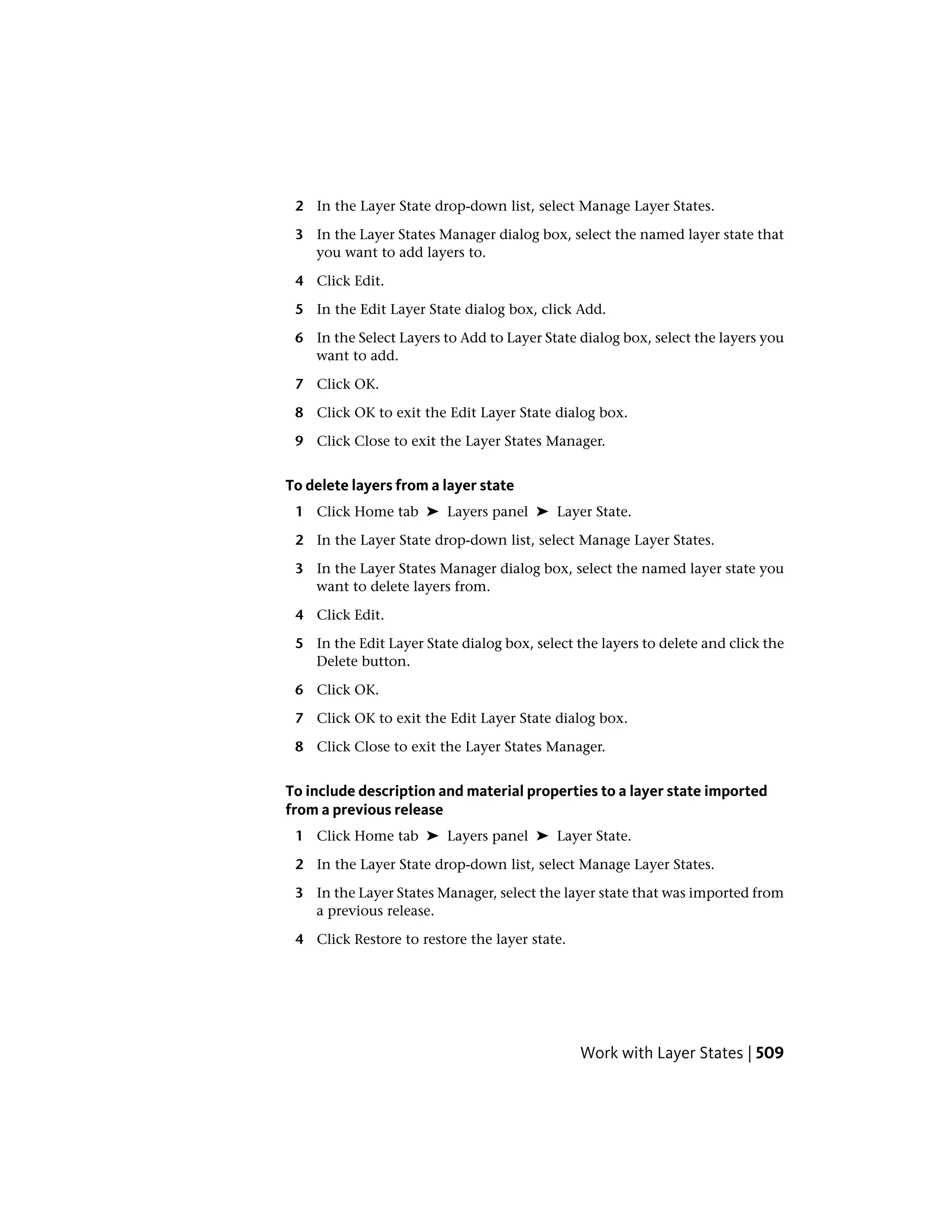 2 In the Layer State drop-down list, select Manage Layer States.
3 In the Layer States Manager dialog box, select the named layer state that
you want to add layers to.
4 Click Edit.
5 In the Edit Layer State dialog box, click Add.
6 In the Select Layers to Add to Layer State dialog box, select the layers you
want to add.
7 Click OK.
8 Click OK to exit the Edit Layer State dialog box.
9 Click Close to exit the Layer States Manager.
To delete layers from a layer state
1 Click Home tab ➤ Layers panel ➤ Layer State.
2 In the Layer State drop-down list, select Manage Layer States.
3 In the Layer States Manager dialog box, select the named layer state you
want to delete layers from.
4 Click Edit.
5 In the Edit Layer State dialog box, select the layers to delete and click the
Delete button.
6 Click OK.
7 Click OK to exit the Edit Layer State dialog box.
8 Click Close to exit the Layer States Manager.
To include description and material properties to a layer state imported
from a previous release
1 Click Home tab ➤ Layers panel ➤ Layer State.
2 In the Layer State drop-down list, select Manage Layer States.
3 In the Layer States Manager, select the layer state that was imported from
a previous release.
4 Click Restore to restore the layer state.
Work with Layer States | 509
 