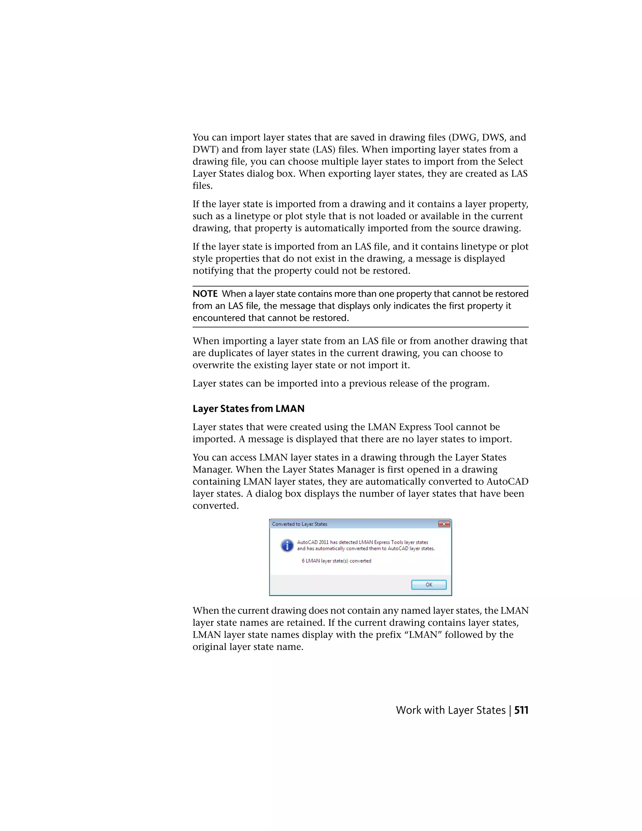 You can import layer states that are saved in drawing files (DWG, DWS, and
DWT) and from layer state (LAS) files. When importing layer states from a
drawing file, you can choose multiple layer states to import from the Select
Layer States dialog box. When exporting layer states, they are created as LAS
files.
If the layer state is imported from a drawing and it contains a layer property,
such as a linetype or plot style that is not loaded or available in the current
drawing, that property is automatically imported from the source drawing.
If the layer state is imported from an LAS file, and it contains linetype or plot
style properties that do not exist in the drawing, a message is displayed
notifying that the property could not be restored.
NOTE When a layer state contains more than one property that cannot be restored
from an LAS file, the message that displays only indicates the first property it
encountered that cannot be restored.
When importing a layer state from an LAS file or from another drawing that
are duplicates of layer states in the current drawing, you can choose to
overwrite the existing layer state or not import it.
Layer states can be imported into a previous release of the program.
Layer States from LMAN
Layer states that were created using the LMAN Express Tool cannot be
imported. A message is displayed that there are no layer states to import.
You can access LMAN layer states in a drawing through the Layer States
Manager. When the Layer States Manager is first opened in a drawing
containing LMAN layer states, they are automatically converted to AutoCAD
layer states. A dialog box displays the number of layer states that have been
converted.
When the current drawing does not contain any named layer states, the LMAN
layer state names are retained. If the current drawing contains layer states,
LMAN layer state names display with the prefix “LMAN” followed by the
original layer state name.
Work with Layer States | 511
 