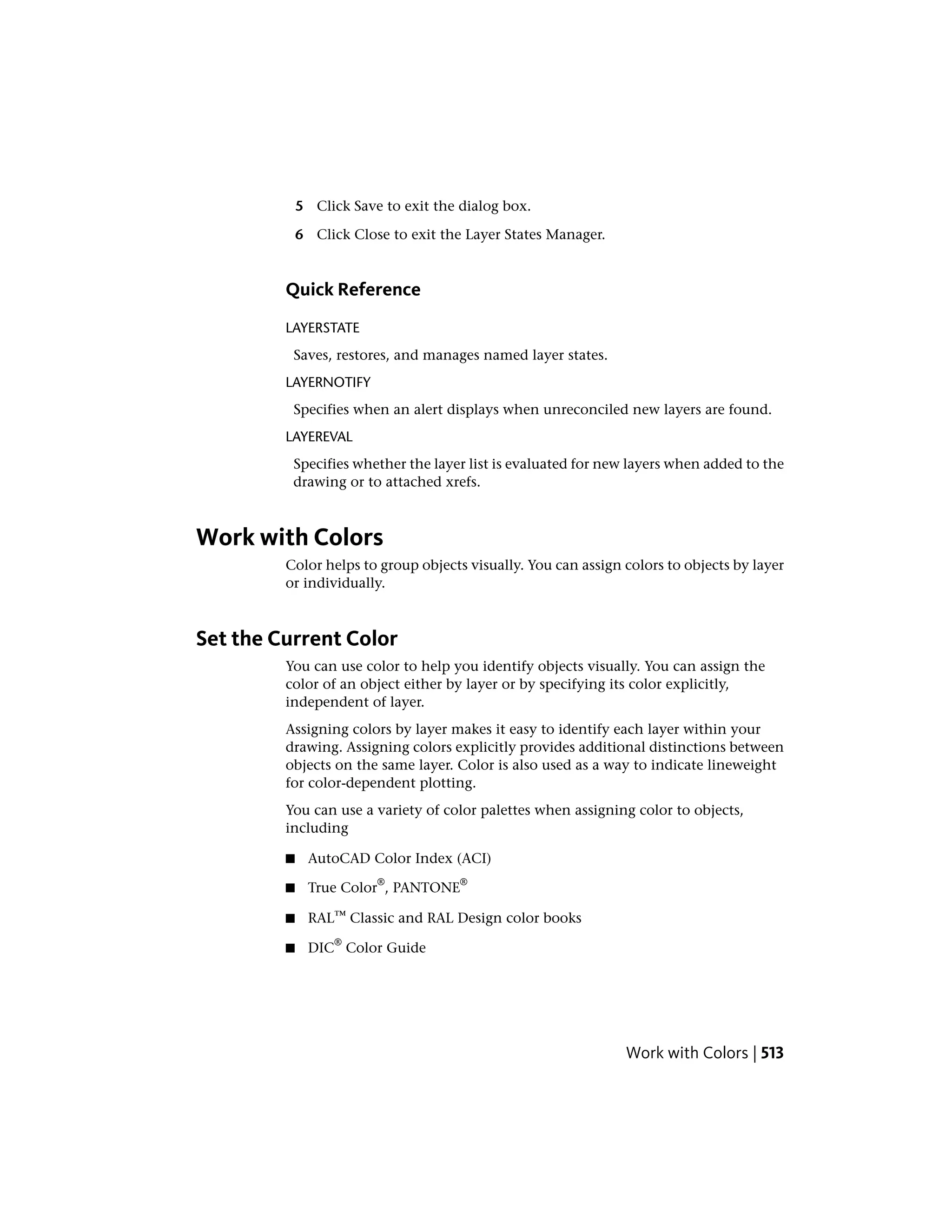 5 Click Save to exit the dialog box.
6 Click Close to exit the Layer States Manager.
Quick Reference
LAYERSTATE
Saves, restores, and manages named layer states.
LAYERNOTIFY
Specifies when an alert displays when unreconciled new layers are found.
LAYEREVAL
Specifies whether the layer list is evaluated for new layers when added to the
drawing or to attached xrefs.
Work with Colors
Color helps to group objects visually. You can assign colors to objects by layer
or individually.
Set the Current Color
You can use color to help you identify objects visually. You can assign the
color of an object either by layer or by specifying its color explicitly,
independent of layer.
Assigning colors by layer makes it easy to identify each layer within your
drawing. Assigning colors explicitly provides additional distinctions between
objects on the same layer. Color is also used as a way to indicate lineweight
for color-dependent plotting.
You can use a variety of color palettes when assigning color to objects,
including
■ AutoCAD Color Index (ACI)
■ True Color
®
, PANTONE
®
■ RAL™ Classic and RAL Design color books
■ DIC
®
Color Guide
Work with Colors | 513
 