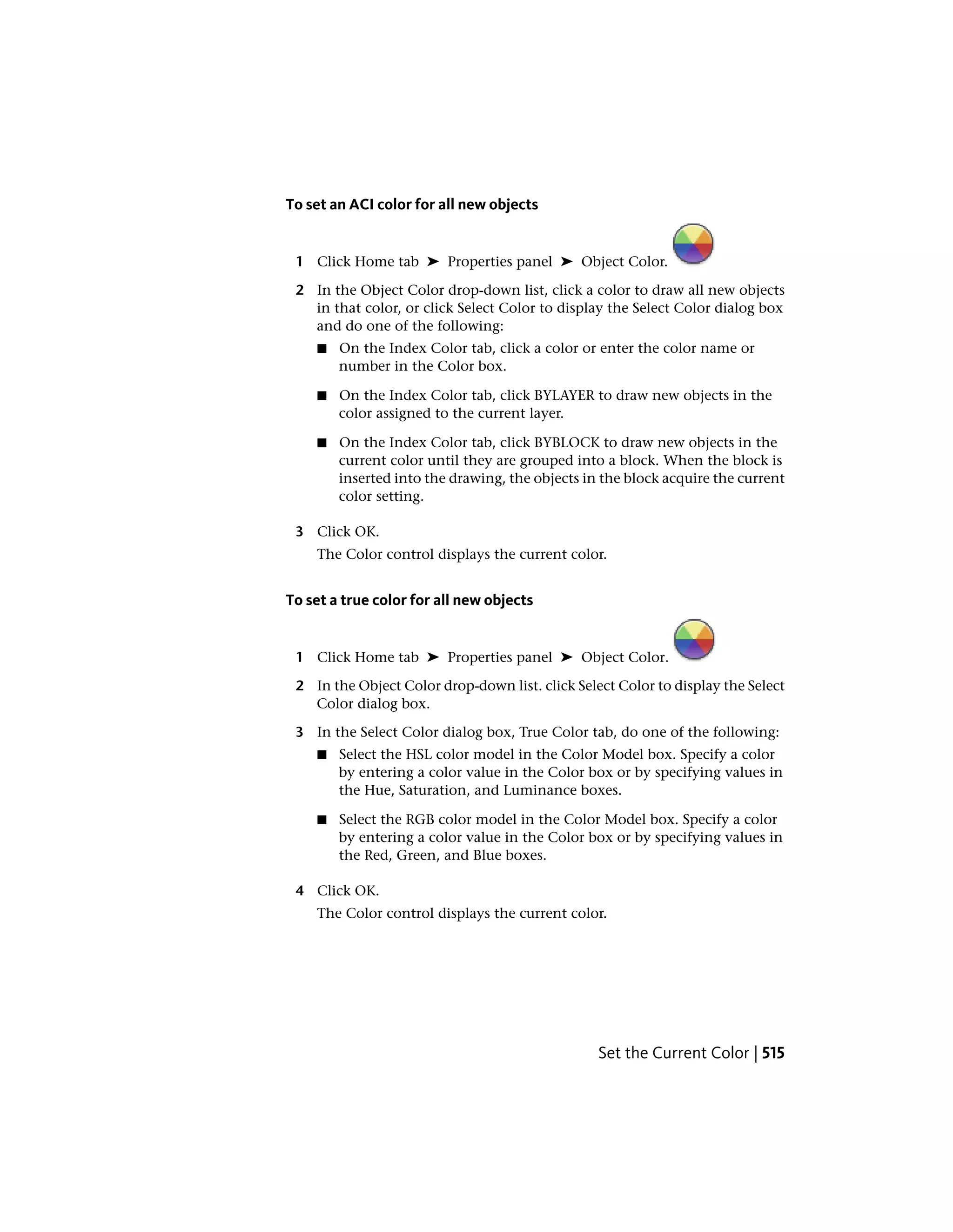To set an ACI color for all new objects
1 Click Home tab ➤ Properties panel ➤ Object Color.
2 In the Object Color drop-down list, click a color to draw all new objects
in that color, or click Select Color to display the Select Color dialog box
and do one of the following:
■ On the Index Color tab, click a color or enter the color name or
number in the Color box.
■ On the Index Color tab, click BYLAYER to draw new objects in the
color assigned to the current layer.
■ On the Index Color tab, click BYBLOCK to draw new objects in the
current color until they are grouped into a block. When the block is
inserted into the drawing, the objects in the block acquire the current
color setting.
3 Click OK.
The Color control displays the current color.
To set a true color for all new objects
1 Click Home tab ➤ Properties panel ➤ Object Color.
2 In the Object Color drop-down list. click Select Color to display the Select
Color dialog box.
3 In the Select Color dialog box, True Color tab, do one of the following:
■ Select the HSL color model in the Color Model box. Specify a color
by entering a color value in the Color box or by specifying values in
the Hue, Saturation, and Luminance boxes.
■ Select the RGB color model in the Color Model box. Specify a color
by entering a color value in the Color box or by specifying values in
the Red, Green, and Blue boxes.
4 Click OK.
The Color control displays the current color.
Set the Current Color | 515
 