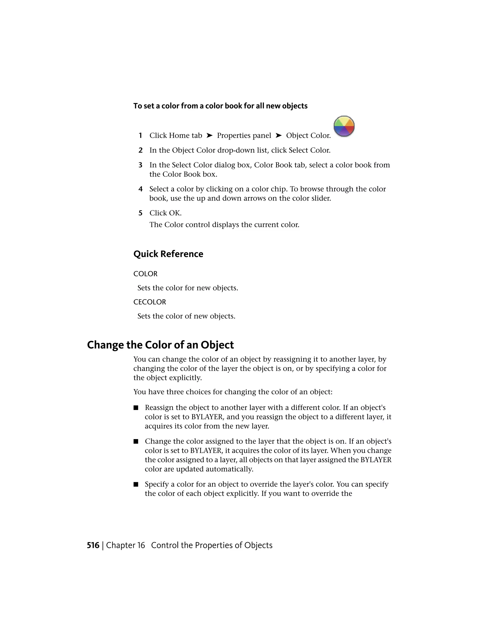 To set a color from a color book for all new objects
1 Click Home tab ➤ Properties panel ➤ Object Color.
2 In the Object Color drop-down list, click Select Color.
3 In the Select Color dialog box, Color Book tab, select a color book from
the Color Book box.
4 Select a color by clicking on a color chip. To browse through the color
book, use the up and down arrows on the color slider.
5 Click OK.
The Color control displays the current color.
Quick Reference
COLOR
Sets the color for new objects.
CECOLOR
Sets the color of new objects.
Change the Color of an Object
You can change the color of an object by reassigning it to another layer, by
changing the color of the layer the object is on, or by specifying a color for
the object explicitly.
You have three choices for changing the color of an object:
■ Reassign the object to another layer with a different color. If an object's
color is set to BYLAYER, and you reassign the object to a different layer, it
acquires its color from the new layer.
■ Change the color assigned to the layer that the object is on. If an object's
color is set to BYLAYER, it acquires the color of its layer. When you change
the color assigned to a layer, all objects on that layer assigned the BYLAYER
color are updated automatically.
■ Specify a color for an object to override the layer's color. You can specify
the color of each object explicitly. If you want to override the
516 | Chapter 16 Control the Properties of Objects
 