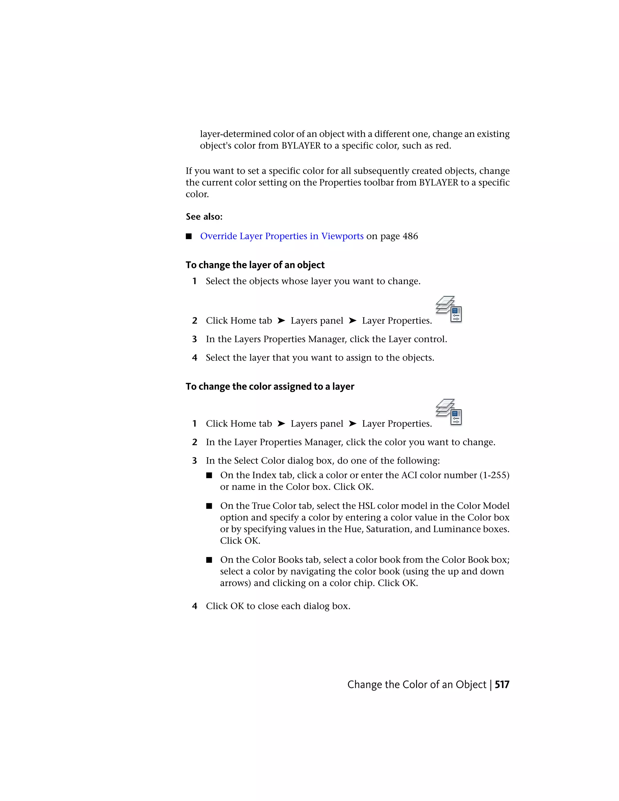 layer-determined color of an object with a different one, change an existing
object's color from BYLAYER to a specific color, such as red.
If you want to set a specific color for all subsequently created objects, change
the current color setting on the Properties toolbar from BYLAYER to a specific
color.
See also:
■ Override Layer Properties in Viewports on page 486
To change the layer of an object
1 Select the objects whose layer you want to change.
2 Click Home tab ➤ Layers panel ➤ Layer Properties.
3 In the Layers Properties Manager, click the Layer control.
4 Select the layer that you want to assign to the objects.
To change the color assigned to a layer
1 Click Home tab ➤ Layers panel ➤ Layer Properties.
2 In the Layer Properties Manager, click the color you want to change.
3 In the Select Color dialog box, do one of the following:
■ On the Index tab, click a color or enter the ACI color number (1-255)
or name in the Color box. Click OK.
■ On the True Color tab, select the HSL color model in the Color Model
option and specify a color by entering a color value in the Color box
or by specifying values in the Hue, Saturation, and Luminance boxes.
Click OK.
■ On the Color Books tab, select a color book from the Color Book box;
select a color by navigating the color book (using the up and down
arrows) and clicking on a color chip. Click OK.
4 Click OK to close each dialog box.
Change the Color of an Object | 517
 