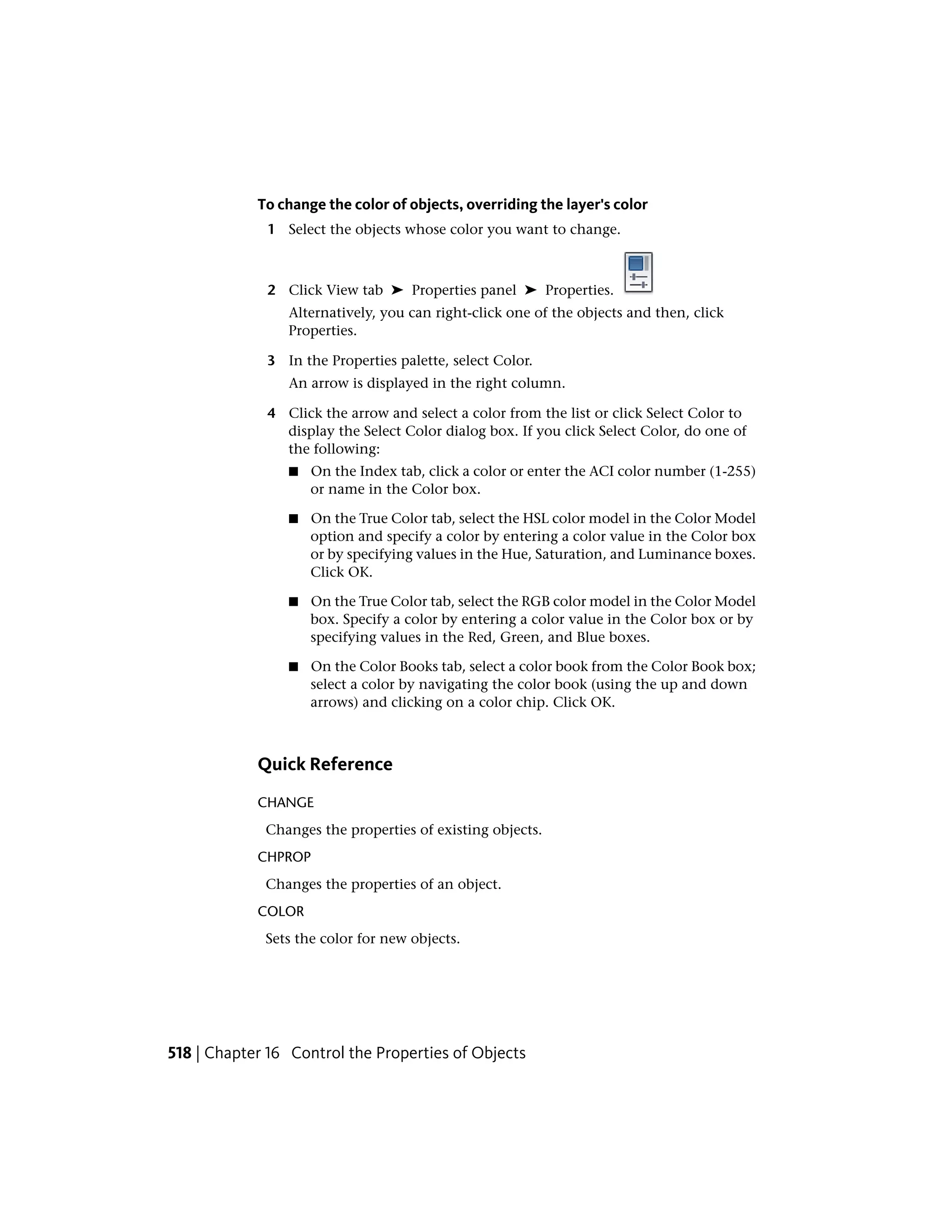 To change the color of objects, overriding the layer's color
1 Select the objects whose color you want to change.
2 Click View tab ➤ Properties panel ➤ Properties.
Alternatively, you can right-click one of the objects and then, click
Properties.
3 In the Properties palette, select Color.
An arrow is displayed in the right column.
4 Click the arrow and select a color from the list or click Select Color to
display the Select Color dialog box. If you click Select Color, do one of
the following:
■ On the Index tab, click a color or enter the ACI color number (1-255)
or name in the Color box.
■ On the True Color tab, select the HSL color model in the Color Model
option and specify a color by entering a color value in the Color box
or by specifying values in the Hue, Saturation, and Luminance boxes.
Click OK.
■ On the True Color tab, select the RGB color model in the Color Model
box. Specify a color by entering a color value in the Color box or by
specifying values in the Red, Green, and Blue boxes.
■ On the Color Books tab, select a color book from the Color Book box;
select a color by navigating the color book (using the up and down
arrows) and clicking on a color chip. Click OK.
Quick Reference
CHANGE
Changes the properties of existing objects.
CHPROP
Changes the properties of an object.
COLOR
Sets the color for new objects.
518 | Chapter 16 Control the Properties of Objects
 