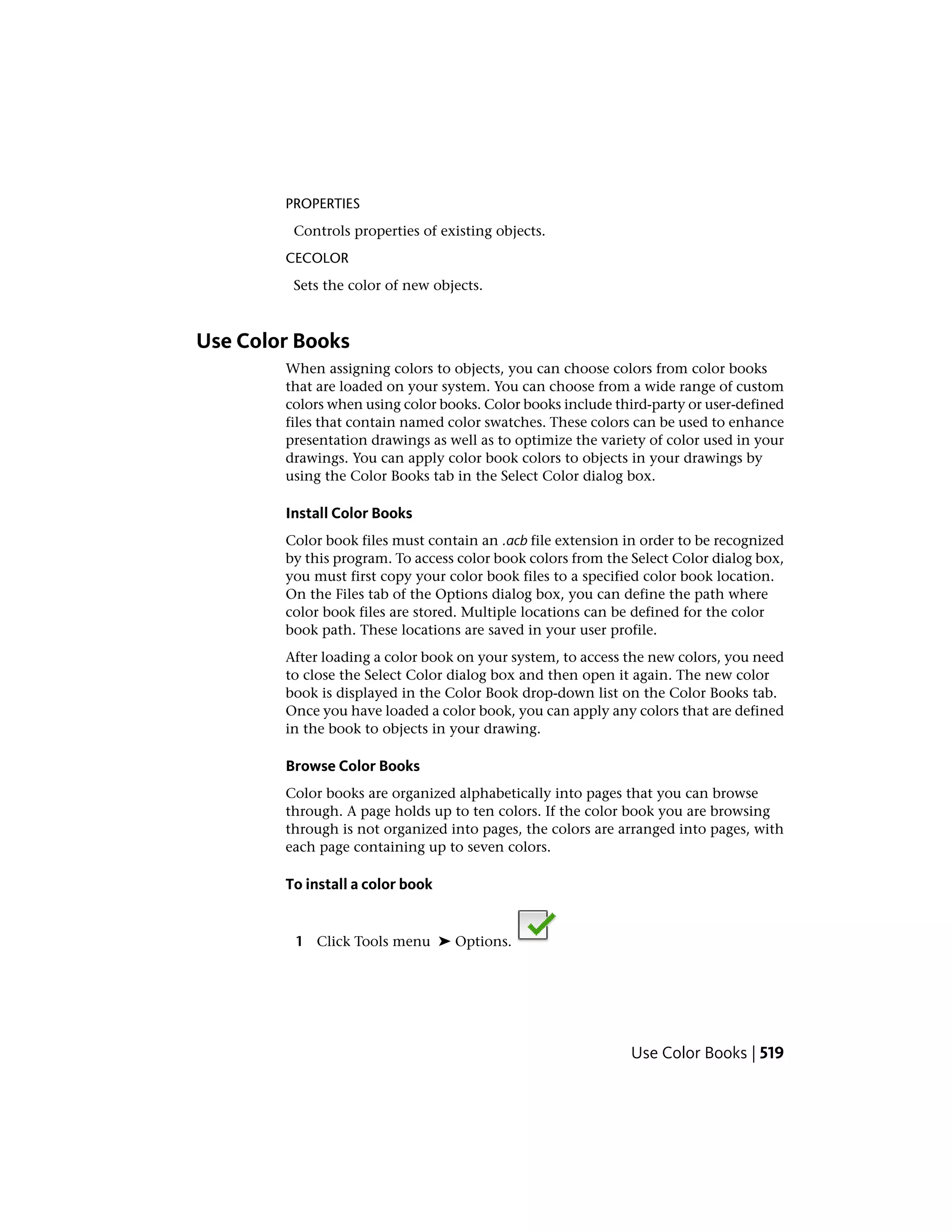 PROPERTIES
Controls properties of existing objects.
CECOLOR
Sets the color of new objects.
Use Color Books
When assigning colors to objects, you can choose colors from color books
that are loaded on your system. You can choose from a wide range of custom
colors when using color books. Color books include third-party or user-defined
files that contain named color swatches. These colors can be used to enhance
presentation drawings as well as to optimize the variety of color used in your
drawings. You can apply color book colors to objects in your drawings by
using the Color Books tab in the Select Color dialog box.
Install Color Books
Color book files must contain an .acb file extension in order to be recognized
by this program. To access color book colors from the Select Color dialog box,
you must first copy your color book files to a specified color book location.
On the Files tab of the Options dialog box, you can define the path where
color book files are stored. Multiple locations can be defined for the color
book path. These locations are saved in your user profile.
After loading a color book on your system, to access the new colors, you need
to close the Select Color dialog box and then open it again. The new color
book is displayed in the Color Book drop-down list on the Color Books tab.
Once you have loaded a color book, you can apply any colors that are defined
in the book to objects in your drawing.
Browse Color Books
Color books are organized alphabetically into pages that you can browse
through. A page holds up to ten colors. If the color book you are browsing
through is not organized into pages, the colors are arranged into pages, with
each page containing up to seven colors.
To install a color book
1 Click Tools menu ➤ Options.
Use Color Books | 519
 