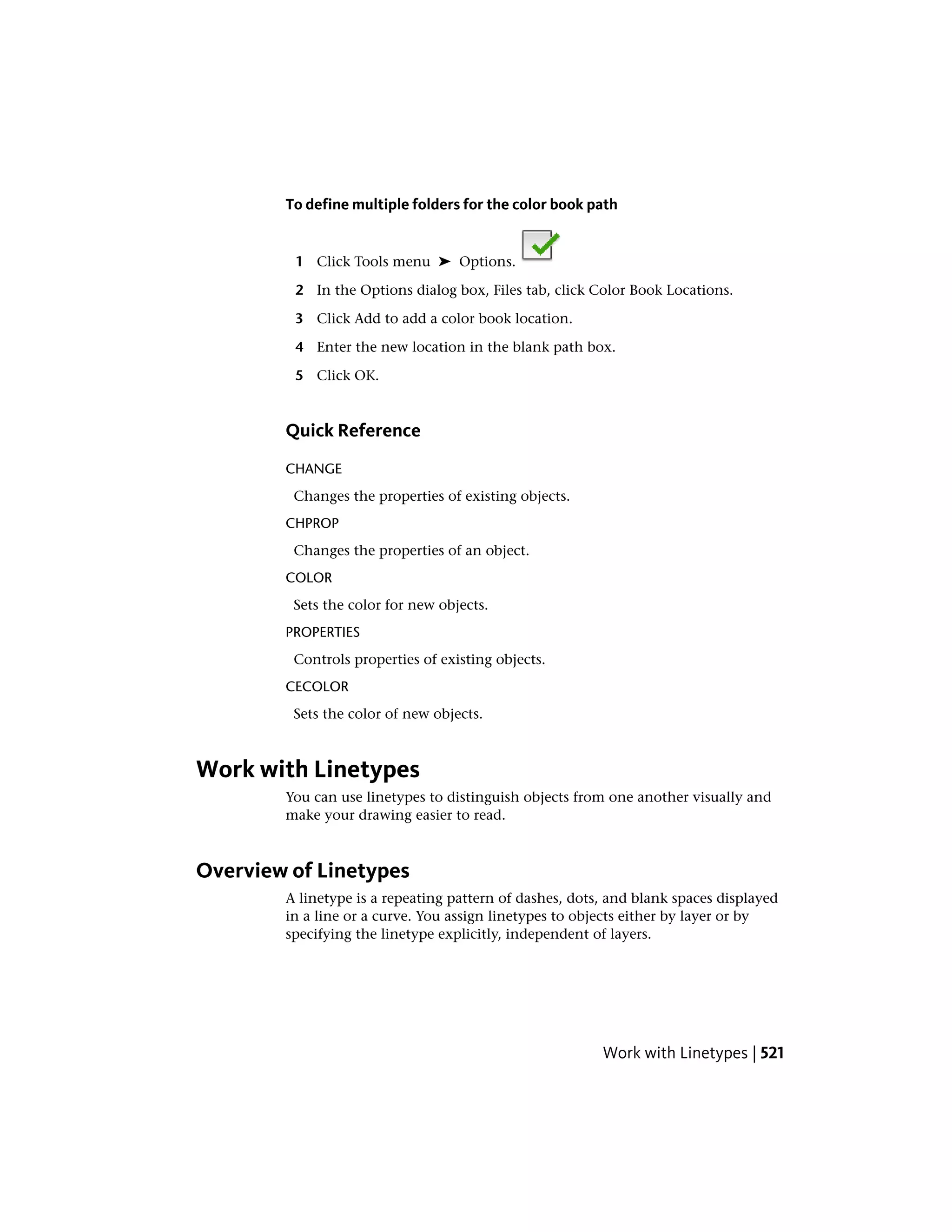 To define multiple folders for the color book path
1 Click Tools menu ➤ Options.
2 In the Options dialog box, Files tab, click Color Book Locations.
3 Click Add to add a color book location.
4 Enter the new location in the blank path box.
5 Click OK.
Quick Reference
CHANGE
Changes the properties of existing objects.
CHPROP
Changes the properties of an object.
COLOR
Sets the color for new objects.
PROPERTIES
Controls properties of existing objects.
CECOLOR
Sets the color of new objects.
Work with Linetypes
You can use linetypes to distinguish objects from one another visually and
make your drawing easier to read.
Overview of Linetypes
A linetype is a repeating pattern of dashes, dots, and blank spaces displayed
in a line or a curve. You assign linetypes to objects either by layer or by
specifying the linetype explicitly, independent of layers.
Work with Linetypes | 521
 