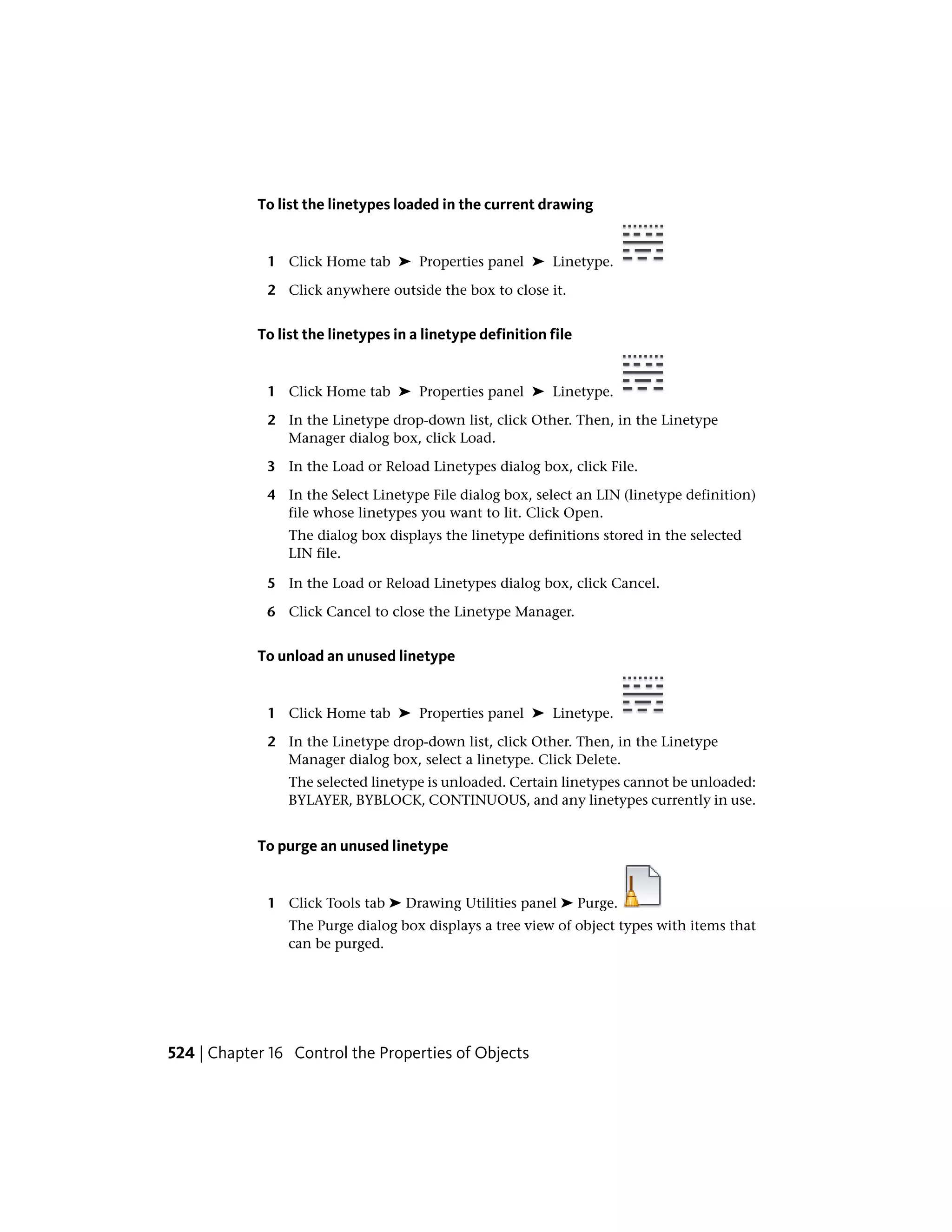 To list the linetypes loaded in the current drawing
1 Click Home tab ➤ Properties panel ➤ Linetype.
2 Click anywhere outside the box to close it.
To list the linetypes in a linetype definition file
1 Click Home tab ➤ Properties panel ➤ Linetype.
2 In the Linetype drop-down list, click Other. Then, in the Linetype
Manager dialog box, click Load.
3 In the Load or Reload Linetypes dialog box, click File.
4 In the Select Linetype File dialog box, select an LIN (linetype definition)
file whose linetypes you want to lit. Click Open.
The dialog box displays the linetype definitions stored in the selected
LIN file.
5 In the Load or Reload Linetypes dialog box, click Cancel.
6 Click Cancel to close the Linetype Manager.
To unload an unused linetype
1 Click Home tab ➤ Properties panel ➤ Linetype.
2 In the Linetype drop-down list, click Other. Then, in the Linetype
Manager dialog box, select a linetype. Click Delete.
The selected linetype is unloaded. Certain linetypes cannot be unloaded:
BYLAYER, BYBLOCK, CONTINUOUS, and any linetypes currently in use.
To purge an unused linetype
1 Click Tools tab ➤ Drawing Utilities panel ➤ Purge.
The Purge dialog box displays a tree view of object types with items that
can be purged.
524 | Chapter 16 Control the Properties of Objects
 