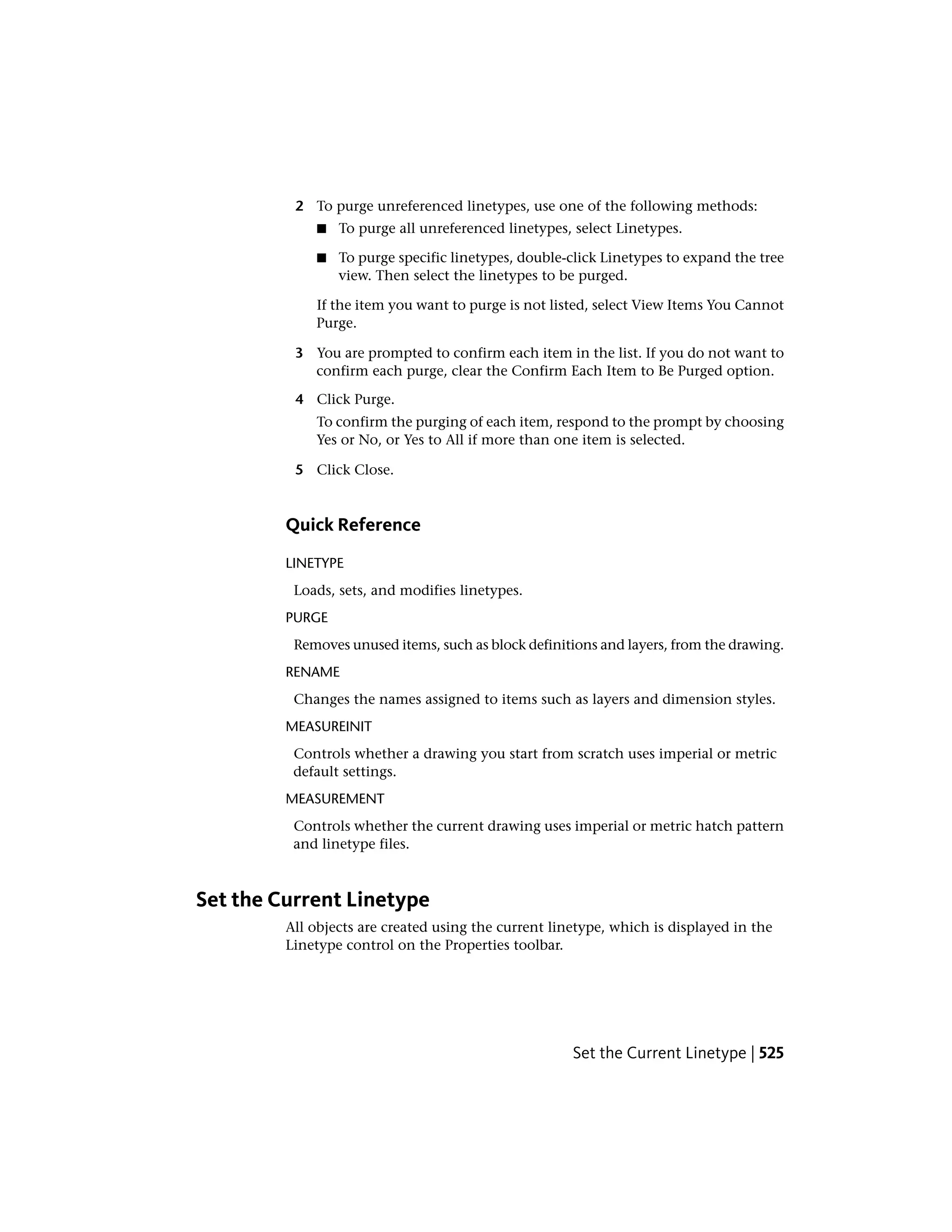 2 To purge unreferenced linetypes, use one of the following methods:
■ To purge all unreferenced linetypes, select Linetypes.
■ To purge specific linetypes, double-click Linetypes to expand the tree
view. Then select the linetypes to be purged.
If the item you want to purge is not listed, select View Items You Cannot
Purge.
3 You are prompted to confirm each item in the list. If you do not want to
confirm each purge, clear the Confirm Each Item to Be Purged option.
4 Click Purge.
To confirm the purging of each item, respond to the prompt by choosing
Yes or No, or Yes to All if more than one item is selected.
5 Click Close.
Quick Reference
LINETYPE
Loads, sets, and modifies linetypes.
PURGE
Removes unused items, such as block definitions and layers, from the drawing.
RENAME
Changes the names assigned to items such as layers and dimension styles.
MEASUREINIT
Controls whether a drawing you start from scratch uses imperial or metric
default settings.
MEASUREMENT
Controls whether the current drawing uses imperial or metric hatch pattern
and linetype files.
Set the Current Linetype
All objects are created using the current linetype, which is displayed in the
Linetype control on the Properties toolbar.
Set the Current Linetype | 525
 