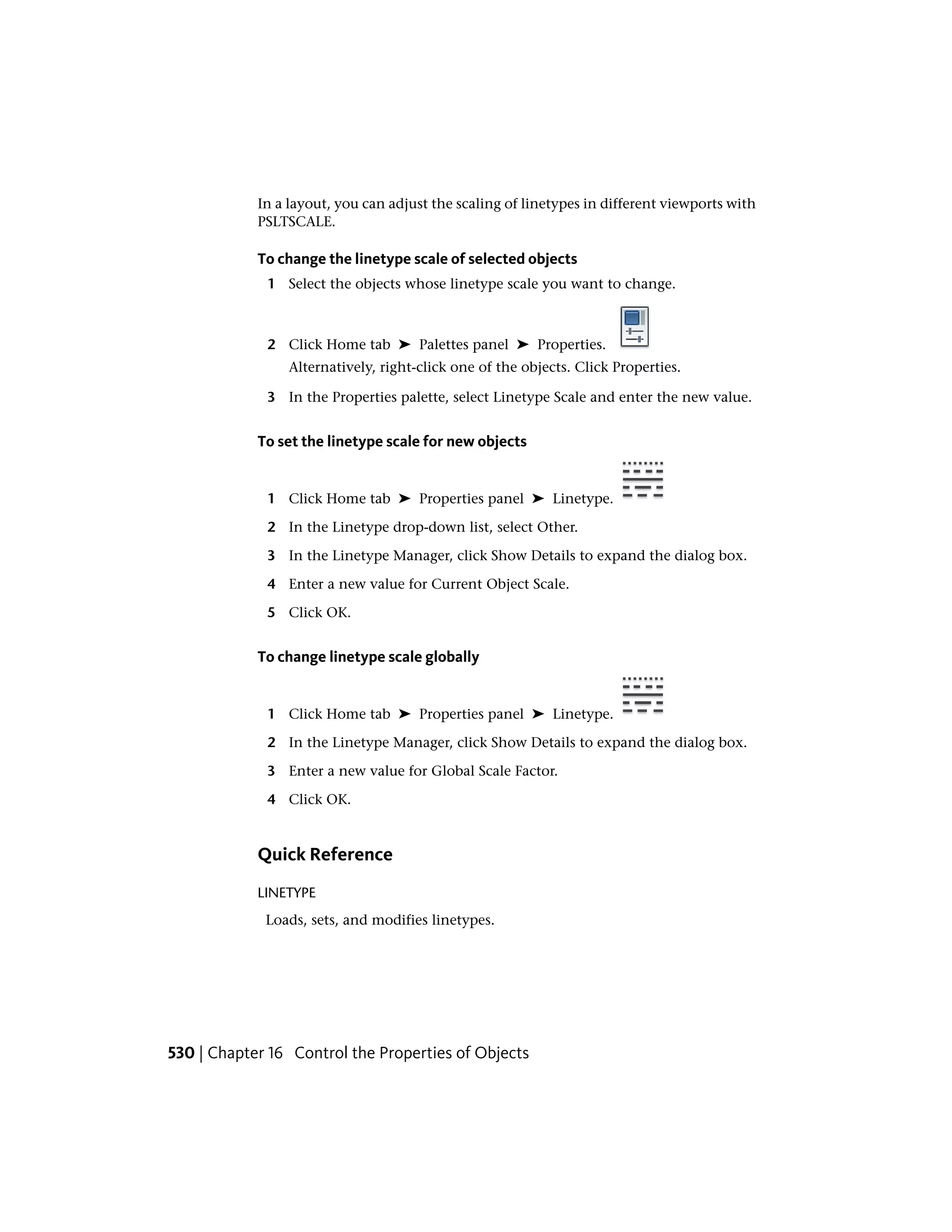 In a layout, you can adjust the scaling of linetypes in different viewports with
PSLTSCALE.
To change the linetype scale of selected objects
1 Select the objects whose linetype scale you want to change.
2 Click Home tab ➤ Palettes panel ➤ Properties.
Alternatively, right-click one of the objects. Click Properties.
3 In the Properties palette, select Linetype Scale and enter the new value.
To set the linetype scale for new objects
1 Click Home tab ➤ Properties panel ➤ Linetype.
2 In the Linetype drop-down list, select Other.
3 In the Linetype Manager, click Show Details to expand the dialog box.
4 Enter a new value for Current Object Scale.
5 Click OK.
To change linetype scale globally
1 Click Home tab ➤ Properties panel ➤ Linetype.
2 In the Linetype Manager, click Show Details to expand the dialog box.
3 Enter a new value for Global Scale Factor.
4 Click OK.
Quick Reference
LINETYPE
Loads, sets, and modifies linetypes.
530 | Chapter 16 Control the Properties of Objects
 