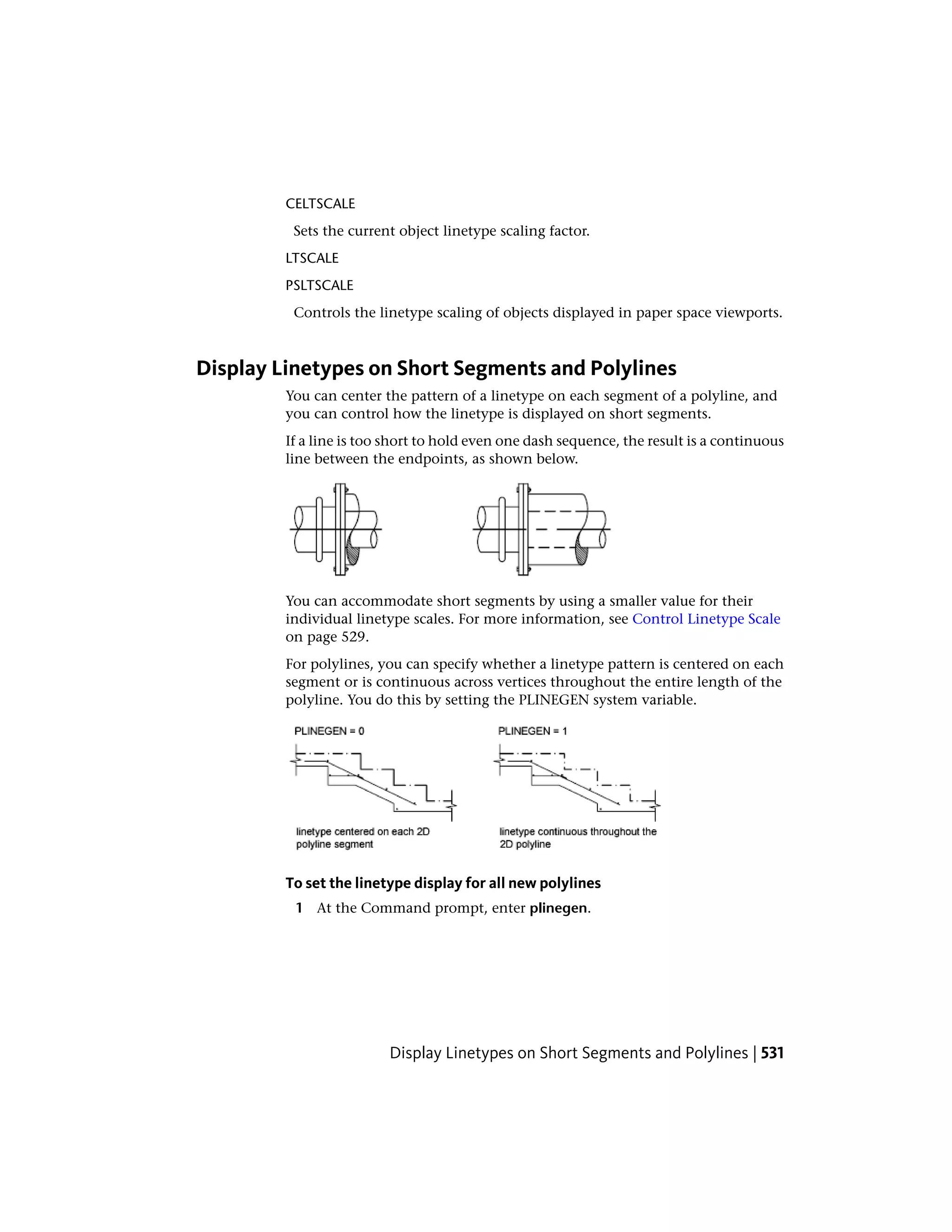 CELTSCALE
Sets the current object linetype scaling factor.
LTSCALE
PSLTSCALE
Controls the linetype scaling of objects displayed in paper space viewports.
Display Linetypes on Short Segments and Polylines
You can center the pattern of a linetype on each segment of a polyline, and
you can control how the linetype is displayed on short segments.
If a line is too short to hold even one dash sequence, the result is a continuous
line between the endpoints, as shown below.
You can accommodate short segments by using a smaller value for their
individual linetype scales. For more information, see Control Linetype Scale
on page 529.
For polylines, you can specify whether a linetype pattern is centered on each
segment or is continuous across vertices throughout the entire length of the
polyline. You do this by setting the PLINEGEN system variable.
To set the linetype display for all new polylines
1 At the Command prompt, enter plinegen.
Display Linetypes on Short Segments and Polylines | 531
 