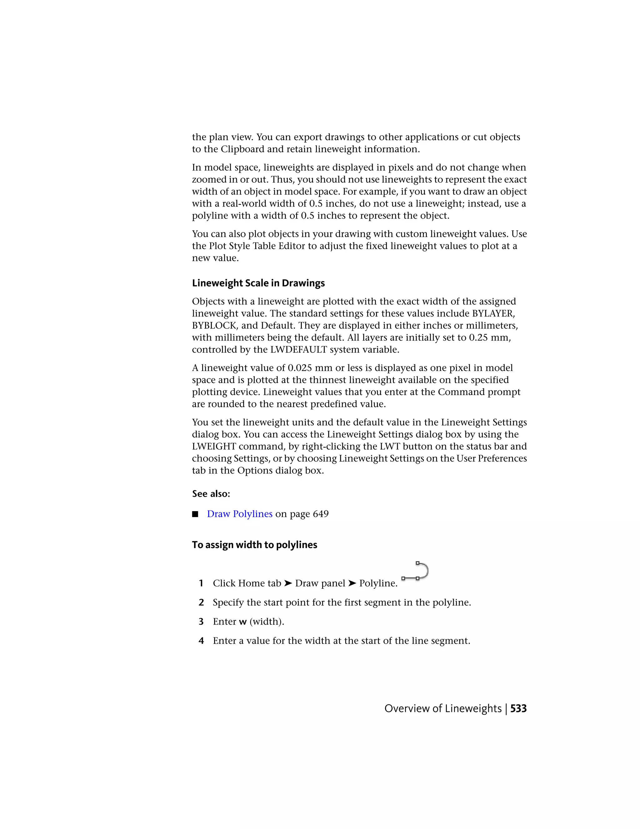 the plan view. You can export drawings to other applications or cut objects
to the Clipboard and retain lineweight information.
In model space, lineweights are displayed in pixels and do not change when
zoomed in or out. Thus, you should not use lineweights to represent the exact
width of an object in model space. For example, if you want to draw an object
with a real-world width of 0.5 inches, do not use a lineweight; instead, use a
polyline with a width of 0.5 inches to represent the object.
You can also plot objects in your drawing with custom lineweight values. Use
the Plot Style Table Editor to adjust the fixed lineweight values to plot at a
new value.
Lineweight Scale in Drawings
Objects with a lineweight are plotted with the exact width of the assigned
lineweight value. The standard settings for these values include BYLAYER,
BYBLOCK, and Default. They are displayed in either inches or millimeters,
with millimeters being the default. All layers are initially set to 0.25 mm,
controlled by the LWDEFAULT system variable.
A lineweight value of 0.025 mm or less is displayed as one pixel in model
space and is plotted at the thinnest lineweight available on the specified
plotting device. Lineweight values that you enter at the Command prompt
are rounded to the nearest predefined value.
You set the lineweight units and the default value in the Lineweight Settings
dialog box. You can access the Lineweight Settings dialog box by using the
LWEIGHT command, by right-clicking the LWT button on the status bar and
choosing Settings, or by choosing Lineweight Settings on the User Preferences
tab in the Options dialog box.
See also:
■ Draw Polylines on page 649
To assign width to polylines
1 Click Home tab ➤ Draw panel ➤ Polyline.
2 Specify the start point for the first segment in the polyline.
3 Enter w (width).
4 Enter a value for the width at the start of the line segment.
Overview of Lineweights | 533
 
