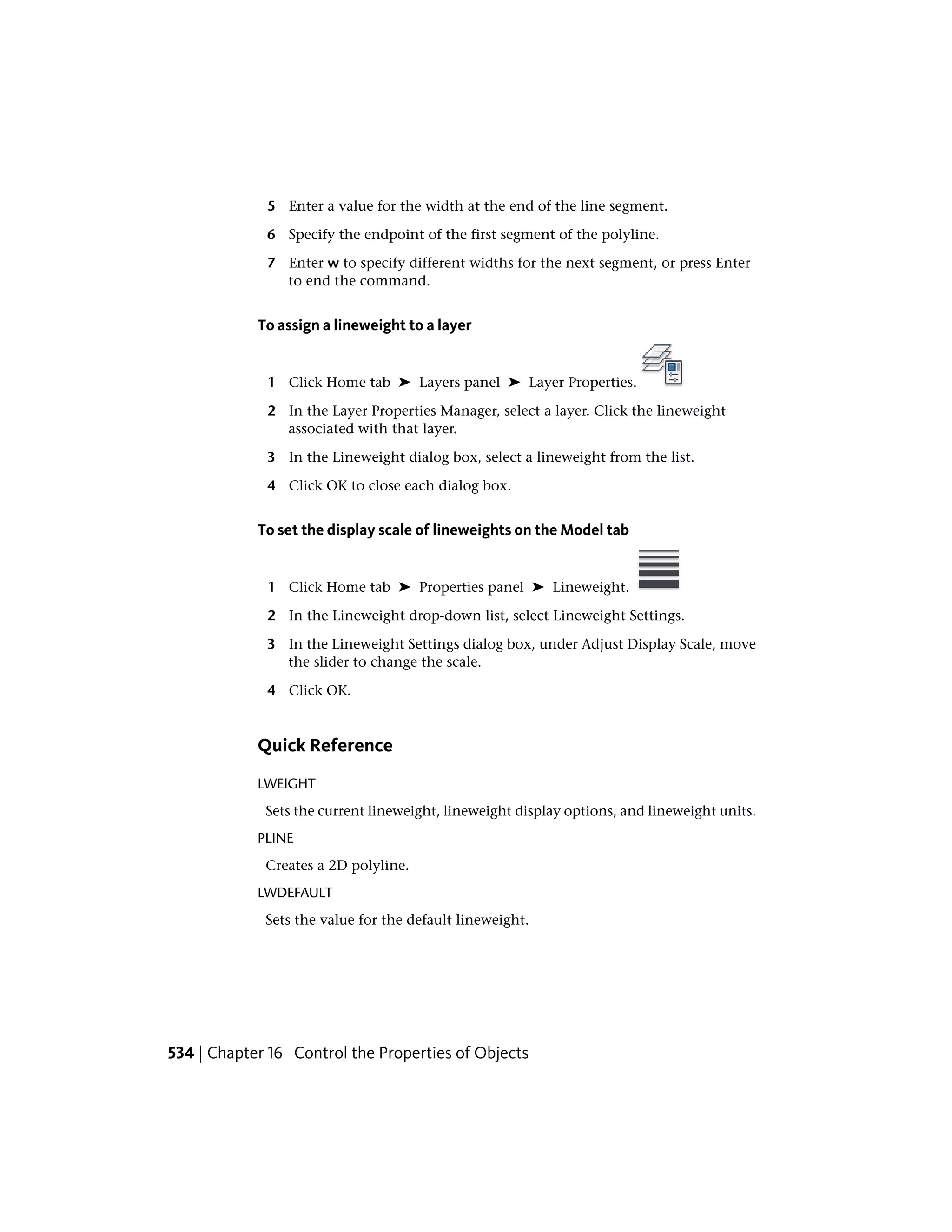 5 Enter a value for the width at the end of the line segment.
6 Specify the endpoint of the first segment of the polyline.
7 Enter w to specify different widths for the next segment, or press Enter
to end the command.
To assign a lineweight to a layer
1 Click Home tab ➤ Layers panel ➤ Layer Properties.
2 In the Layer Properties Manager, select a layer. Click the lineweight
associated with that layer.
3 In the Lineweight dialog box, select a lineweight from the list.
4 Click OK to close each dialog box.
To set the display scale of lineweights on the Model tab
1 Click Home tab ➤ Properties panel ➤ Lineweight.
2 In the Lineweight drop-down list, select Lineweight Settings.
3 In the Lineweight Settings dialog box, under Adjust Display Scale, move
the slider to change the scale.
4 Click OK.
Quick Reference
LWEIGHT
Sets the current lineweight, lineweight display options, and lineweight units.
PLINE
Creates a 2D polyline.
LWDEFAULT
Sets the value for the default lineweight.
534 | Chapter 16 Control the Properties of Objects
 