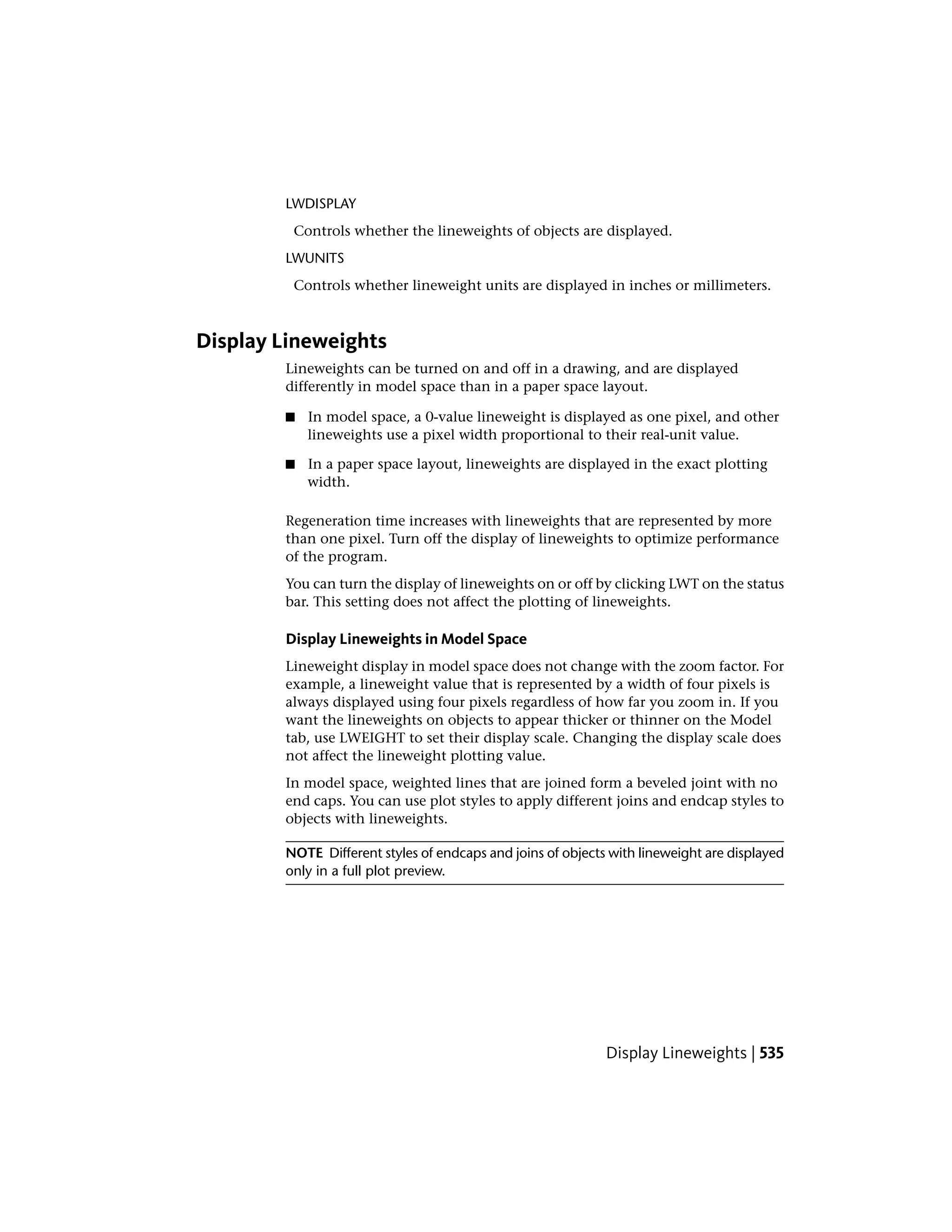 LWDISPLAY
Controls whether the lineweights of objects are displayed.
LWUNITS
Controls whether lineweight units are displayed in inches or millimeters.
Display Lineweights
Lineweights can be turned on and off in a drawing, and are displayed
differently in model space than in a paper space layout.
■ In model space, a 0-value lineweight is displayed as one pixel, and other
lineweights use a pixel width proportional to their real-unit value.
■ In a paper space layout, lineweights are displayed in the exact plotting
width.
Regeneration time increases with lineweights that are represented by more
than one pixel. Turn off the display of lineweights to optimize performance
of the program.
You can turn the display of lineweights on or off by clicking LWT on the status
bar. This setting does not affect the plotting of lineweights.
Display Lineweights in Model Space
Lineweight display in model space does not change with the zoom factor. For
example, a lineweight value that is represented by a width of four pixels is
always displayed using four pixels regardless of how far you zoom in. If you
want the lineweights on objects to appear thicker or thinner on the Model
tab, use LWEIGHT to set their display scale. Changing the display scale does
not affect the lineweight plotting value.
In model space, weighted lines that are joined form a beveled joint with no
end caps. You can use plot styles to apply different joins and endcap styles to
objects with lineweights.
NOTE Different styles of endcaps and joins of objects with lineweight are displayed
only in a full plot preview.
Display Lineweights | 535
 