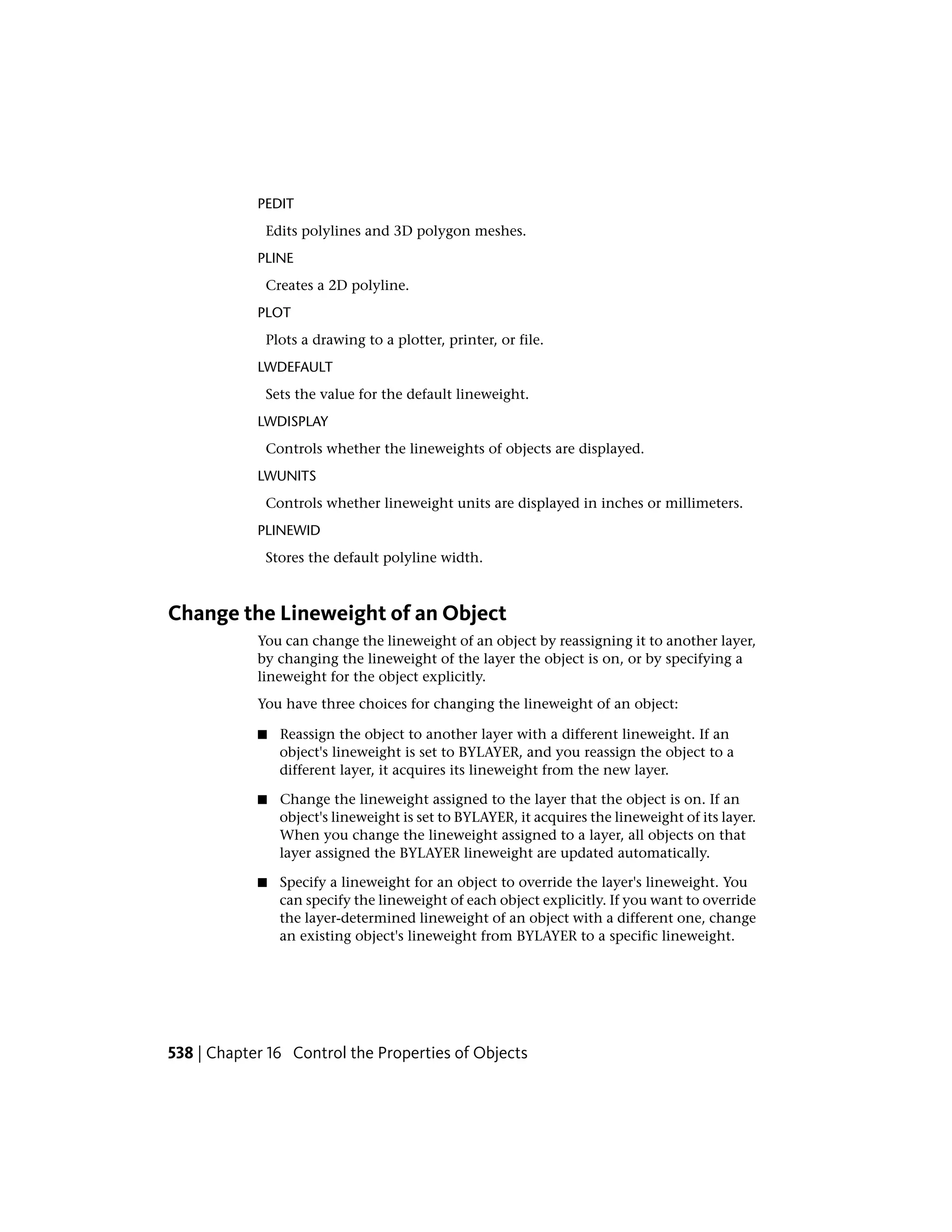 PEDIT
Edits polylines and 3D polygon meshes.
PLINE
Creates a 2D polyline.
PLOT
Plots a drawing to a plotter, printer, or file.
LWDEFAULT
Sets the value for the default lineweight.
LWDISPLAY
Controls whether the lineweights of objects are displayed.
LWUNITS
Controls whether lineweight units are displayed in inches or millimeters.
PLINEWID
Stores the default polyline width.
Change the Lineweight of an Object
You can change the lineweight of an object by reassigning it to another layer,
by changing the lineweight of the layer the object is on, or by specifying a
lineweight for the object explicitly.
You have three choices for changing the lineweight of an object:
■ Reassign the object to another layer with a different lineweight. If an
object's lineweight is set to BYLAYER, and you reassign the object to a
different layer, it acquires its lineweight from the new layer.
■ Change the lineweight assigned to the layer that the object is on. If an
object's lineweight is set to BYLAYER, it acquires the lineweight of its layer.
When you change the lineweight assigned to a layer, all objects on that
layer assigned the BYLAYER lineweight are updated automatically.
■ Specify a lineweight for an object to override the layer's lineweight. You
can specify the lineweight of each object explicitly. If you want to override
the layer-determined lineweight of an object with a different one, change
an existing object's lineweight from BYLAYER to a specific lineweight.
538 | Chapter 16 Control the Properties of Objects
 