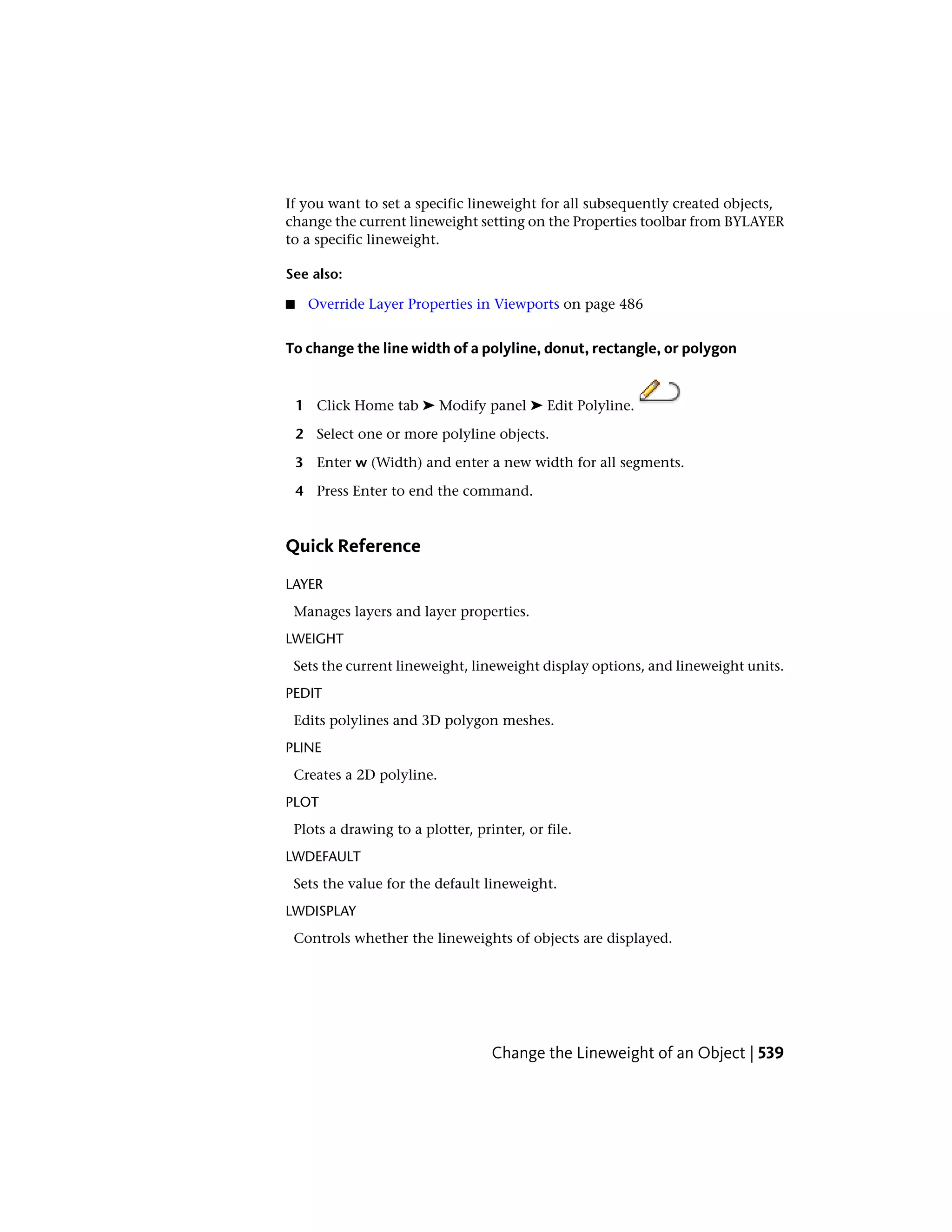 If you want to set a specific lineweight for all subsequently created objects,
change the current lineweight setting on the Properties toolbar from BYLAYER
to a specific lineweight.
See also:
■ Override Layer Properties in Viewports on page 486
To change the line width of a polyline, donut, rectangle, or polygon
1 Click Home tab ➤ Modify panel ➤ Edit Polyline.
2 Select one or more polyline objects.
3 Enter w (Width) and enter a new width for all segments.
4 Press Enter to end the command.
Quick Reference
LAYER
Manages layers and layer properties.
LWEIGHT
Sets the current lineweight, lineweight display options, and lineweight units.
PEDIT
Edits polylines and 3D polygon meshes.
PLINE
Creates a 2D polyline.
PLOT
Plots a drawing to a plotter, printer, or file.
LWDEFAULT
Sets the value for the default lineweight.
LWDISPLAY
Controls whether the lineweights of objects are displayed.
Change the Lineweight of an Object | 539
 